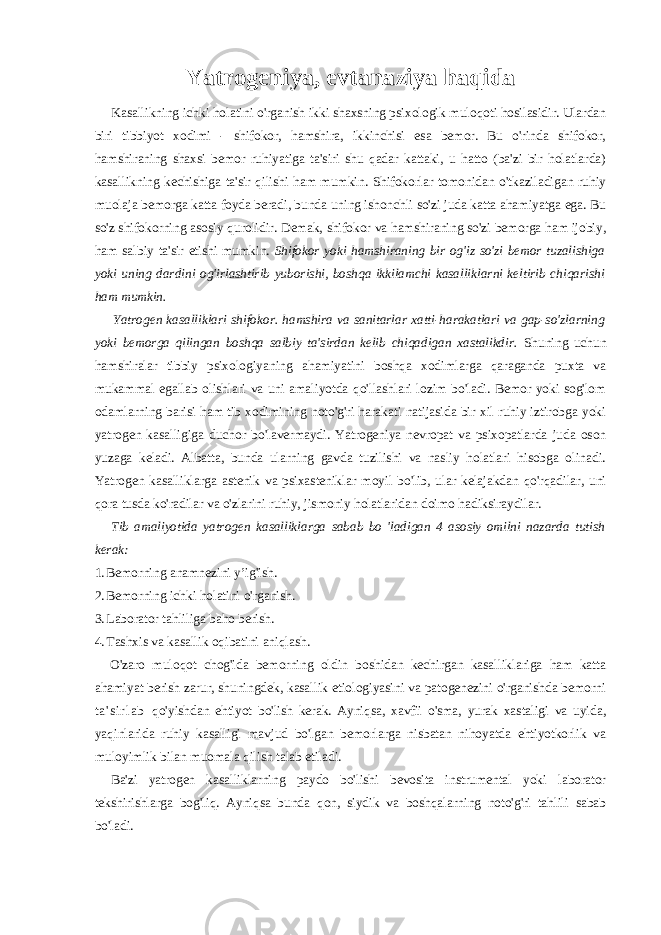 Yatrogeniya, evtanaziya haqida Kasallikning ichki holatini o&#39;rganish ikki shaxsning psixologik muloqoti hosilasidir. Ulardan biri tibbiyot xodimi - shifokor, hamshira, ikkinchisi esa bemor. Bu o&#39;rinda shifokor, hamshiraning shaxsi bemor ruhiyatiga ta&#39;siri shu qadar kattaki, u hatto (ba&#39;zi bir holatlarda) kasallikning kechishiga ta&#39;sir qilishi ham mumkin. Shifokorlar tomonidan o&#39;tkaziladigan ruhiy muolaja bemorga katta foyda beradi, bunda uning ishonchli so&#39;zi juda katta ahamiyatga ega. Bu so&#39;z shifokorning asosiy qurolidir. Demak, shifokor va hamshiraning so&#39;zi bemorga ham ijobiy, ham salbiy ta&#39;sir etishi mumkin. Shifokor yoki hamshiraning bir og&#39;iz so&#39;zi bemor tuzalishiga yoki uning dardini og&#39;irlashtirib yuborishi, boshqa ikkilamchi kasalliklarni keltirib chiqarishi ham mumkin. Yatrogen kasalliklari shifokor. hamshira va sanitarlar xatti-harakatlari va gap-so&#39;zlarning yoki bemorga qilingan boshqa salbiy ta&#39;sirdan kelib chiqadigan xastalikdir. Shuning uchun hamshiralar tibbiy psixologiyaning ahamiyatini boshqa xodimlarga qaraganda puxta va mukammal egallab olishlari va uni amaliyotda qo&#39;llashlari lozim bo&#39;ladi. Bemor yoki sog&#39;lom odamlarning barisi ham tib xodimining noto&#39;g&#39;ri harakati natijasida bir xil ruhiy iztirobga yoki yatrogen kasalligiga duchor bo&#39;lavermaydi. Yatrogeniya nevropat va psixopatlarda juda oson yuzaga keladi. Albatta, bunda ularning gavda tuzilishi va nasliy holatlari hisobga olinadi. Yatrogen kasalliklarga astenik va psixasteniklar moyil bo&#39;lib, ular kelajakdan qo&#39;rqadilar, uni qora tusda ko&#39;radilar va o&#39;zlarini ruhiy, jismoniy holatlaridan doimo hadiksiraydilar. Tib amaliyotida yatrogen kasalliklarga sabab bo &#39;ladigan 4 asosiy omilni nazarda tutish kerak: 1. Bemorning anamnezini y’ig&#39;ish. 2. Bemorning ichki holatini o&#39;rganish. 3. Laborator tahliliga baho berish. 4. Tashxis va kasallik oqibatini aniqlash. O&#39;zaro muloqot chog&#39;ida bemorning oldin boshidan kechirgan kasalliklariga ham katta ahamiyat berish zarur, shuningdek, kasallik etiologiyasini va patogenezini o&#39;rganishda bemorni t a &#39; s i r l a b qo&#39;yishdan ehtiyot bo&#39;lish kerak. Ayniqsa, xavfii o&#39;sma, yurak xastaligi va uyida, yaqinlarida ruhiy kasalligi mavjud bo&#39;lgan bemorlarga nisbatan nihoyatda ehtiyotkorlik va muloyimlik bilan muomala qilish talab etiladi. Ba&#39;zi yatrogen kasalliklarning paydo bo&#39;lishi bevosita instrumental yoki laborator tekshirishlarga bog&#39;liq. Ayniqsa bunda qon, siydik va boshqalarning noto&#39;g&#39;ri tahlili sabab bo&#39;ladi. 