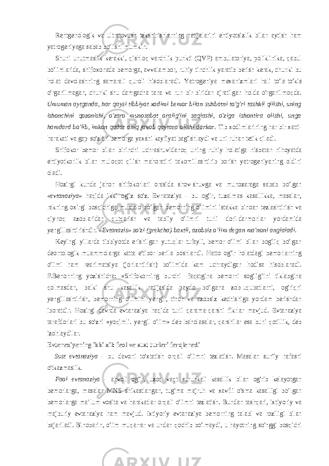 Rentgenologik va ultratovush tekshirishlarning natijalarini ehtiyotsizlik bilan aytish ham yatrogeniyaga sabab bo&#39;lishi mumkin. Shuni unutmaslik kerakki, qishloq varchlik punkti (QVP) ambulatoriya, poliklinika, qabul bo&#39;limlarida, shifoxonada bemorga, avvalambor, ruhiy tinchlik yaratib berish kerak, chunki bu holat davolashning samarali quroli hisoblanadi. Yatrogeniya mexanizmlari hali to&#39;la-to&#39;kis o&#39;rganilmagan, chunki shu damgacha tana va run bir-biridan ajratilgan holda o&#39;rganilmoqda. Umuman aytganda, har qaysi tibbiyot xodimi bemor bilan suhbatni to&#39;g&#39;ri tashkil qilishi, uning ishonchini qozonishi, o&#39;zaro munosabat oralig&#39;ini saqlashi, o&#39;ziga ishontira olishi, unga hamdard bo&#39;lib, imkon qadar aniq javob qaytara olishi darkor. Tib xodimlarining har bir xatti- harakati va gap-so&#39;zlari bemorga yaxshi kayfiyat bag&#39;ishlaydi va uni ruhan tetik qiladi. Shifokor bemor bilan birinchi uchrashuvidanoq uning ruhiy holatiga nisbatan nihoyatda ehtiyotkorlik bilan muloqot qilish mahoratini takomillashtirib borish yatrogeniyaning oldini oladi. Hozirgi kunda jahon shifokorlari orasida shov-shuvga va munozaraga sabab bo&#39;lgan «evtanaziya» haqida ikki og&#39;iz so&#39;z. Evnataziya - bu og&#39;ir, tuzalmas kasallikka, masalan, rakning oxirgi bosqichiga mubtalo bo&#39;lgan bemorning o&#39;limini istakka binoan tezlashtirish va qiynoq azoblaridan qutqarish va tabiiy o&#39;limni turli dori-darmonlar yordamida yengillashtirishdir. «Evtanazis» so&#39;zi (grekcha) baxtli, azobsiz o’lim degan ma&#39;noni anglaladi. Keyingi yillarda tibbiyotda erishilgan yutuqlar tufayli, bemor o&#39;limi bilan bog&#39;liq bo&#39;lgan deontologik muammolarga katta e&#39;tibor berila boshlandi. Hatto og&#39;ir holatdagi bemorlarning o&#39;limi ham reanimatsiya (jonlantirish) bo&#39;limida kam uchraydigan hodisa hisoblanadi. F.Benonning yozishicha: «Shifokorning burchi -faqatgina bemorni sog&#39;lig’ini tiklabgina qolmasdan, balki shu kasallik natijasida paydo bo&#39;lgana zob-uqubatlarni, og&#39;riqni yengillashtirish, bemorning o&#39;limini yengil, tinch va azobsiz kechishiga yordam berishdan iboratdir. Hozirgi davrda evtanaziya haqida turli qarama-qarshi fikrlar mavjud. Evtanaziya tarafdorlari bu so&#39;zni «yoqimli. yengil o&#39;lim» deb baholasalar, qarshilar esa buni qotillik, deb izohlaydilar. Evtanaziyaning ikki xil: faol va sust turlari farqlanadi Sust evtanaziya - bu davoni to&#39;xtatish orqali o&#39;limni tezlatish. Masalan sun&#39;iy nafasni o&#39;tkazmaslik. Faol evtanaziya - ahvoli og&#39;ir, uzoq vaqt surunkali kasallik bilan og&#39;rib kelayotgan bemorlarga, masalan MNS shikastlangan, tug&#39;ma majruh va xavfli o&#39;sma kasalligi bo’lgan bemorlarga ma’lum vosita va harakatlar orqali o&#39;limni tezlatish. Bundan tashqari, ixtiyoriy va majburiy evtanaziya ham mavjud. Ixtiyoriy evtanaziya bemorning talabi va roziligi bilan bajariladi. Binobarin, o&#39;lim muqarrar va undan qochib bo&#39;lmaydi, u hayotning so&#39;nggi bosqichi 