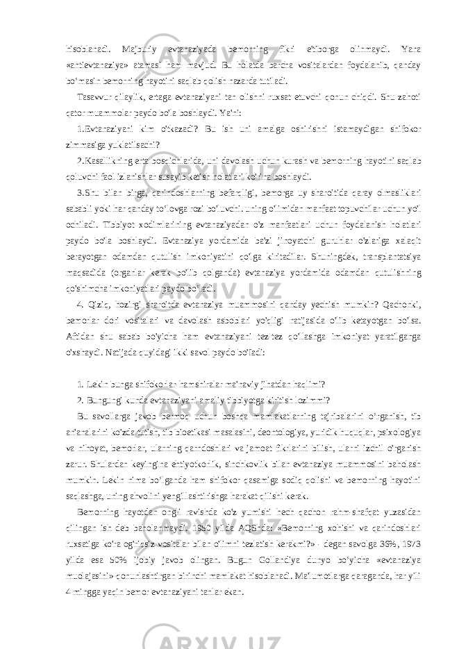 hisoblanadi. Majburiy evtanaziyada bemorning fikri e&#39;tiborga olinmaydi. Yana «antievtanaziya» atamasi ham mavjud. Bu holatda barcha vositalardan foydalanib, qanday bo’masin bemorning hayotini saqlab qolish nazarda tutiladi. Tasavvur qilaylik, ertaga evtanaziyani tan olishni ruxsat etuvchi qonun chiqdi. Shu zahoti qator muammolar paydo bo&#39;la boshlaydi. Ya&#39;ni: 1. Evtanaziyani kim o &#39; tkazadi ? Bu ish uni amalga oshirishni istamaydigan shifokor zimmasiga yuklatilsachi ? 2. Kasallikning erta bosqichlarida , uni davolash uchun kurash va bemorning hayotini saqlab qoluvchi faol izlanishlar susayib ketish holatlari ko &#39; rina boshlaydi . 3. Shu bilan birga , qarindoshlarning befarqligi , bemorga uy sharoitida qaray olmasliklari sababli yoki har qanday to ’ lovga rozi bo &#39; luvchi . uning o &#39; limidan manfaat topuvchilar uchun yo &#39; l ochiladi . Tibbiyot xodimlarining evtanaziyadan o &#39; z manfaatlari uchun foydalanish holatlari paydo bo &#39; la boshlaydi . Evtanaziya yordamida ba &#39; zi jinoyatchi guruhlar o &#39; zlariga xalaqit berayotgan odamdan qutulish imkoniyatini qo &#39; lga kiritadilar . Shuningdek , transplantatsiya maqsadida ( organlar kerak bo &#39; lib qolganda ) evtanaziya yordamida odamdan qutulishning qo &#39; shimcha imkoniyatlari paydo bo ’ ladi . 4. Qiziq , hozirgi sharoitda evtanaziya muammosini qanday yechish mumkin ? Qachonki , bemorlar dori vositalari va davolash asboblari yo &#39; qligi natijasida o &#39; lib ketayotgan bo &#39; lsa . Aftidan shu sabab bo &#39; yicha ham evtanaziyani tez - tez qo &#39; llashga imkoniyat yaratilganga o &#39; xshaydi . Natijada quyidagi ikki savol paydo bo &#39; Iadi : 1. Lekin bunga shifokorlar-hamshiralar ma&#39;naviy jihatdan haqlimi? 2. Bungungi kunda evtanaziyani amaliy tibbiyotga kiritish lozimmi? Bu savollarga javob bermoq uchun boshqa mamlakatlarning tajribalarini o’rganish, tib an&#39;analarini ko&#39;zda tutish, tib bioetikasi masalasini, deontologiya, yuridik huquqlar, psixologiya va nihoyat, bemorlar, ularning qarndoshlari va jamoat fikrlarini bilish, ularni izchil o&#39;rganish zarur. Shulardan keyingina ehtiyotkorlik, sinchkovlik bilan evtanaziya muammosini baholash mumkin. Lekin nima bo’lganda ham shifokor qasamiga sodiq qolishi va bemorning hayotini saqlashga, uning ahvolini yengillashtirishga harakat qilishi kerak. Bemorning hayotdan ongli ravishda ko&#39;z yumishi hech qachon rahm-shafqat yuzasidan qilingan ish deb baholanmaydi. 1950 yilda AQShda: «Bemorning xohishi va qarindoshlari ruxsatiga ko&#39;ra og&#39;riqsiz vositalar bilan o&#39;limni tezlatish kerakmi?» - degan savolga 36%, 1973 yilda esa 50% ijobiy javob olingan. Bugun Gollandiya dunyo bo’yicha «evtanaziya muolajasini» qonunlashtirgan birinchi mamlakat hisoblanadi. Ma&#39;lumotlarga qaraganda, har yili 4 mingga yaqin bemor evtanaziyani tanlar ekan. 