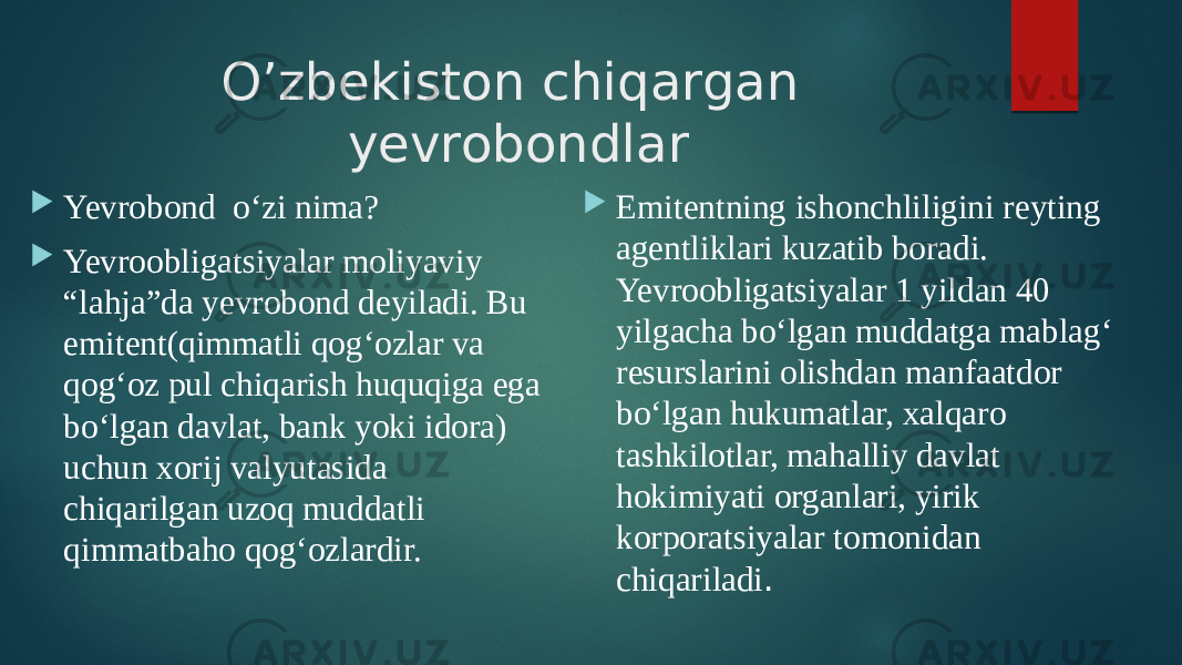 O’zbekiston chiqargan yevrobondlar  Yevrobond o‘zi nima?  Yevroobligatsiyalar moliyaviy “lahja”da yevrobond deyiladi. Bu emitent(qimmatli qog‘ozlar va qog‘oz pul chiqarish huquqiga ega bo‘lgan davlat, bank yoki idora) uchun xorij valyutasida chiqarilgan uzoq muddatli qimmatbaho qog‘ozlardir.  Emitentning ishonchliligini reyting agentliklari kuzatib boradi. Yevroobligatsiyalar 1 yildan 40 yilgacha bo‘lgan muddatga mablag‘ resurslarini olishdan manfaatdor bo‘lgan hukumatlar, xalqaro tashkilotlar, mahalliy davlat hokimiyati organlari, yirik korporatsiyalar tomonidan chiqariladi . 