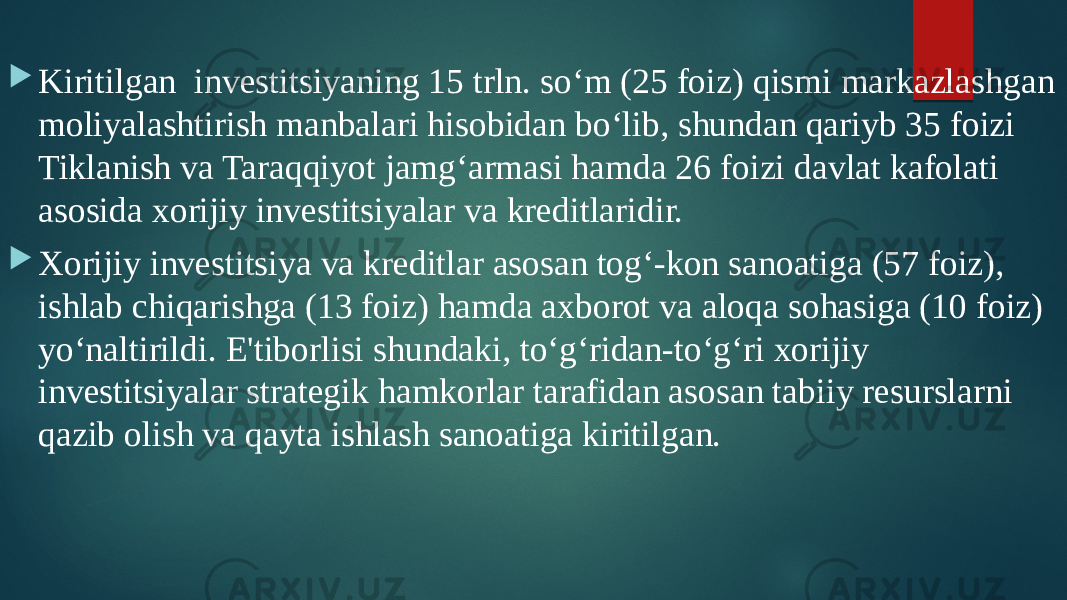  Kiritilgan investitsiyaning 15 trln. so‘m (25 foiz) qismi markazlashgan moliyalashtirish manbalari hisobidan bo‘lib, shundan qariyb 35 foizi Tiklanish va Taraqqiyot jamg‘armasi hamda 26 foizi davlat kafolati asosida xorijiy investitsiyalar va kreditlaridir.  Xorijiy investitsiya va kreditlar asosan tog‘-kon sanoatiga (57 foiz), ishlab chiqarishga (13 foiz) hamda axborot va aloqa sohasiga (10 foiz) yo‘naltirildi. E&#39;tiborlisi shundaki, to‘g‘ridan-to‘g‘ri xorijiy investitsiyalar strategik hamkorlar tarafidan asosan tabiiy resurslarni qazib olish va qayta ishlash sanoatiga kiritilgan. 