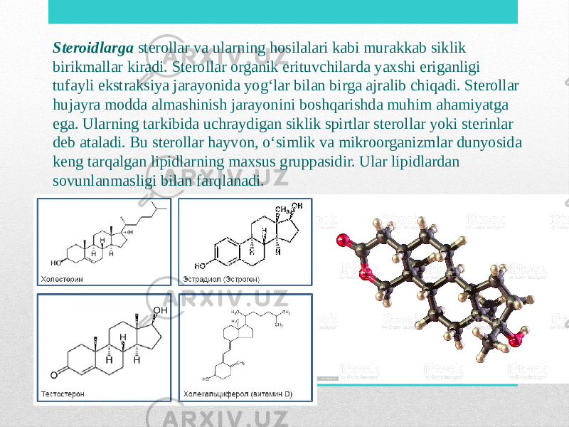 Steroidlarga sterollar va ularning hosilalari kabi murakkab siklik birikmallar kiradi. Sterollar organik erituvchilarda yaxshi eriganligi tufayli ekstraksiya jarayonida yog‘lar bilan birga ajralib chiqadi. Sterollar hujayra modda almashinish jarayonini boshqarishda muhim ahamiyatga ega. Ularning tarkibida uchraydigan siklik spirtlar sterollar yoki sterinlar deb ataladi. Bu sterollar hayvon, o‘simlik va mikroorganizmlar dunyosida keng tarqalgan lipidlarning maxsus gruppasidir. Ular lipidlardan sovunlanmasligi bilan farqlanadi. 