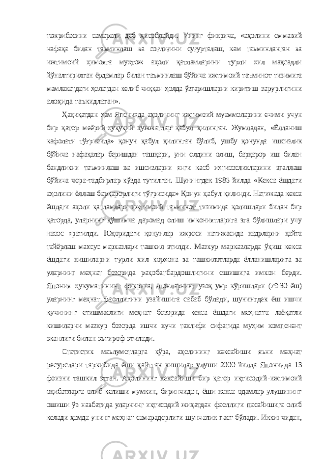 тажрибасини самарали деб ҳисоблайди. Унинг фикрича, «аҳолини оммавий нафақа билан таъминлаш ва соғлиғини суғурталаш, кам таъминланган ва ижтимоий ҳимояга муҳтож аҳоли қатламларини турли хил мақсадли йўналтирилган ёрдамлар билан таъминлаш бўйича ижтимоий таъминот тизимига мамлакатдаги ҳолатдан келиб чиққан ҳолда ўзгаришларни киритиш зарурлигини алоҳида таъкидлаган». Ҳақиқатдан ҳам Японияда аҳолининг ижтимоий муаммоларини ечими учун бир қатор меёрий-ҳуқуқий ҳужжатлар қабул қилинган. Жумладан, «Ёлланиш кафолати тўғрисида» қонун қабул қилинган бўлиб, ушбу қонунда ишсизлик бўйича нафақалар беришдан ташқари, уни олдини олиш, барқарор иш билан бандликни таъминлаш ва ишсизларни янги касб ихтисосликларини эгаллаш бўйича чора-тадбирлар кўзда тутилган. Шунингдек 1986 йилда «Кекса ёшдаги аҳолини ёллаш барқарорлиги тўғрисида» Қонун қабул қилинди. Натижада кекса ёшдаги аҳоли қатламлари ижтимоий таъминот тизимида қолишлари билан бир қаторда, уларнинг қўшимча даромад олиш имкониятларига эга бўлишлари учу насос яратилди. Юқоридаги қонунлар ижроси натижасида кадрларни қайта тайёрлаш махсус марказлари ташкил этилди. Мазкур марказларда ўқиш кекса ёшдаги кишиларни турли хил корхона ва ташкилотларда ёлланишларига ва уларнинг меҳнат бозорида рақобатбардошлигини ошишига имкон берди. Япония ҳукуматининг фикрича, японларнинг узоқ умр кўришлари (79-80 ёш) уларнинг меҳнат фаоллигини узайишига сабаб бўлади, шунингдек ёш ишчи кучининг етишмаслиги меҳнат бозорида кекса ёшдаги меҳнатга лаёқатли кишиларни мазкур бозорда ишчи кучи таклифи сифатида муҳим компонент эканлиги билан эътироф этилади. Статистик маълумотларга кўра, аҳолининг кексайиши яъни меҳнат ресурслари таркибида ёши қайтган кишилар улуши 2000 йилда Японияда 13 фоизни ташкил этган. Аҳолининг кексайиши бир қатор иқтисодий- ижтимоий оқибатларга олиб келиши мумкин, биринчидан, ёши кекса одамлар улушининг ошиши ўз навбатида уларнинг иқтисодий жиҳатдан фаоллиги пасайишига олиб келади ҳамда унинг меҳнат самарадорлиги шунчалик паст бўлади. Иккинчидан, 