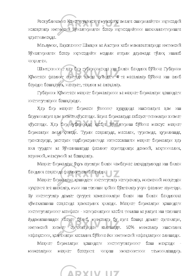 Республикамиз Конституциясига мувофиқ, амалга оширилаётган иқтисодий ислоҳотлар ижтимоий йўналтирилган бозор иқтисодиётини шакиллантиришга қаратилмоқда. Маълумки, Европанинг Швеция ва Австрия каби мамлакатларида ижтимоий йўналтирилган бозор иқтисодиёти модели етарли даражада тўлиқ ишлаб чиқилган. Швециянинг ҳар бир губерниясида иш билан бандлик бўйича Губерния Қўмитаси фаолият юритади ҳамда қуйидаги 4 та масалалар бўйича иш олиб боради: бошқарув, назорат, таҳлил ва алоқалар. Губерния Қўмитаси меҳнат биржаларини ва меҳнат биржалари қошидаги институтларни бошқаради. Ҳар бир меҳнат биржаси ўзининг ҳудудида ишсизларга ҳам иш берувчиларга ҳам хизмат кўрсатади. Барча биржаларда ахборот тизимлари хизмат кўрсатади. Ҳар бир губернияда касбга йўналтириш бўйича махсус меҳнат биржалари амал қилади. Турли соҳаларда, масалан, туризмда, қурилишда, транспортда, ресторан тадбиркорлигида ихтисослашган меҳнат биржалари ҳар хил турдаги ва йўналишларда фаолият юритадилар: доимий, вақтинчалик, хорижий, мавсумий ва бошқалар. Меҳнат биржалари ўқув юртлари билан чамбарчас алоқадорликда иш билан бандлик соҳасида фаолият олиб боради. Меҳнат биржалари қошидаги институтлар ногиронлар, жисмоний жиҳатдан нуқсонга эга шахслар, яъни иш топиши қийин бўлганлар учун фаолият юритади. Бу институтлар давлат суғурта компаниялари билан иш билан бандликка кўмаклашиш соҳасида ҳамкорлик қилади. Меҳнат биржалари қошидаги институтларнинг вазифаси - ногиронларни касбга тиклаш ва уларга иш топишга ёрдамлашишдан иборат бўлиб, мижозлар бу ерга бошқа давлат органлари, ижтимоий хизмат органларидан келишади. 50% мижозлар ишсизлик нафақасини, қолганлари касаллик бўйича ёки ижтимоий нафақаларни олишади. Меҳнат биржалари қошидаги институтларнинг бош мақсади - мижозларни меҳнат бозорига чиқиш имкониятини таъминлашдир. 