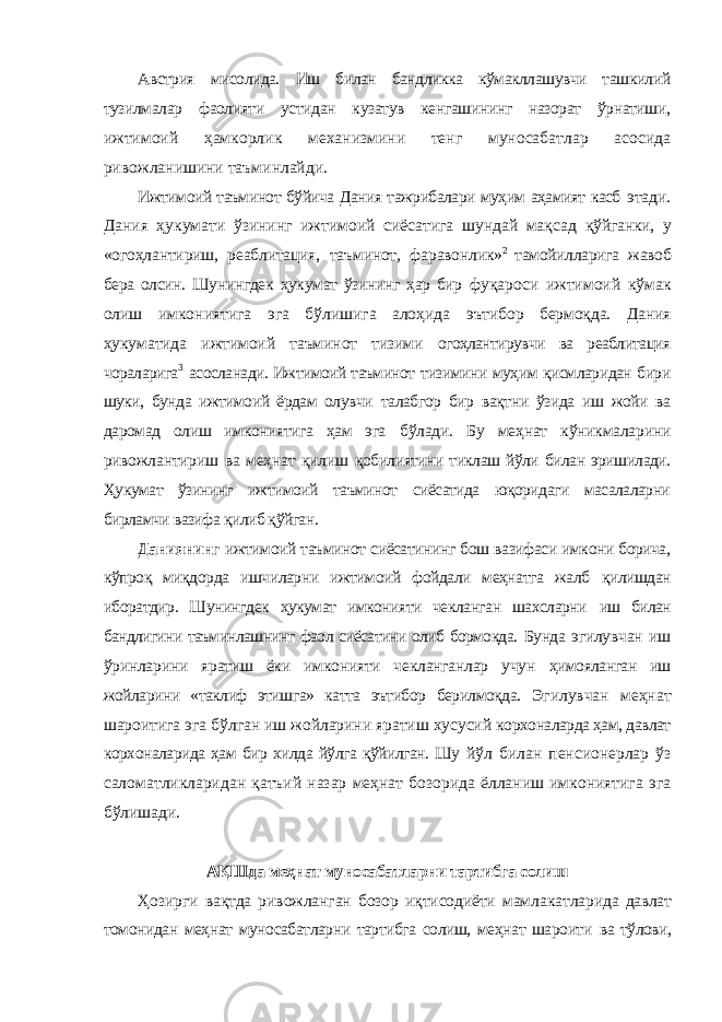 Австрия мисолида. Иш билан бандликка кўмакллашувчи ташкилий тузилмалар фаолияти устидан кузатув кенгашининг назорат ўрнатиши, ижтимоий ҳамкорлик механизмини тенг муносабатлар асосида ривожланишини таъминлайди. Ижтимоий таъминот бўйича Дания тажрибалари муҳим аҳамият касб этади. Дания ҳукумати ўзининг ижтимоий сиёсатига шундай мақсад қўйганки, у «огоҳлантириш, реаблитация, таъминот, фаравонлик» 2 тамойилларига жавоб бера олсин. Шунингдек ҳукумат ўзининг ҳар бир фуқароси ижтимоий кўмак олиш имкониятига эга бўлишига алоҳида эътибор бермоқда. Дания ҳукуматида ижтимоий таъминот тизими огоҳлантирувчи ва реаблитация чораларига 3 асосланади. Ижтимоий таъминот тизимини муҳим қисмларидан бири шуки, бунда ижтимоий ёрдам олувчи талабгор бир вақтни ўзида иш жойи ва даромад олиш имкониятига ҳам эга бўлади. Бу меҳнат кўникмаларини ривожлантириш ва меҳнат қилиш қобилиятини тиклаш йўли билан эришилади. Ҳукумат ўзининг ижтимоий таъминот сиёсатида юқоридаги масалаларни бирламчи вазифа қилиб қўйган. Даниянинг ижтимоий таъминот сиёсатининг бош вазифаси имкони борича, кўпроқ миқдорда ишчиларни ижтимоий фойдали меҳнатга жалб қилишдан иборатдир. Шунингдек ҳукумат имконияти чекланган шахсларни иш билан бандлигини таъминлашнинг фаол сиёсатини олиб бормоқда. Бунда эгилувчан иш ўринларини яратиш ёки имконияти чекланганлар учун ҳимояланган иш жойларини «таклиф этишга» катта эътибор берилмоқда. Эгилувчан меҳнат шароитига эга бўлган иш жойларини яратиш хусусий корхоналарда ҳам, давлат корхоналарида ҳам бир хилда йўлга қўйилган. Шу йўл билан пенсионерлар ўз саломатликларидан қатъий назар меҳнат бозорида ёлланиш имкониятига эга бўлишади. АҚШда меҳнат муносабатларни тартибга солиш Ҳозирги вақтда ривожланган бозор иқтисодиёти мамлакатларида давлат томонидан меҳнат муносабатларни тартибга солиш, меҳнат шароити ва тўлови, 