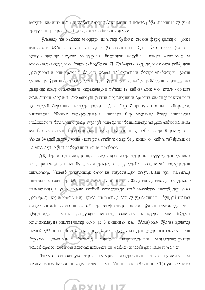 меҳнат қилиши шарт ҳисобланади; нафақа олишга номзод бўлган ишчи суғурта дастуриниг барча талабларига жавоб бериши лозим. Тўланадиган нафақа миқдори штатлар бўйича кескин фарқ қилади, чунки мамлакат бўйича ягона стандарт ўрнатилмаган. Ҳар бир штат ўзининг қонунчилигида нафақа миқдорини белгилаш услубини ҳамда максимал ва минимал миқдорини белгилаб қўйган. Л. Лебедева кадрларни қайта тайёрлаш дастуридаги иштирокига боғлиқ ҳолда нафақаларни босқичма- босқич тўлаш тизимига ўтишни алоҳида таъкидлаб ўтган; яъни, қайта тайёрлашни дастлабки даврида юқори ҳажмдаги нафақаларни тўлаш ва кейинчалик уни аҳолини ишга жойлашиш ва қайта тайёрликдан ўтишига қизиқшини ортиши билан уни ҳажмини қисқартиб боришни назарда тутади. Яна бир ёндашув шундан иборатки, ишсизлик бўйича суғурталанган ишсизга бир вақтнинг ўзида ишсизлик нафақасини берилиши, улар учун ўз ишларини бошлашларида дастлабки капитал манбаи вазифасини бажариш имкониятини беришини ҳисобга олади. Бир вақтнинг ўзида бундай дастур унда иштирок этаётган ҳар бир кишини қайта тайёрлашни ва маслаҳат кўмаги беришни таъминлайди. АҚШда ишлаб чиқаришда бахтсизлик ҳодисаларидан суғурталаш тизими кенг ривожланган ва бу тизим давлатнинг дастлабки ижтимоий суғурталаш шаклидир. Ишлаб чиқаришда олинган жароҳатдан суғурталаш кўп ҳолларда штатлар ваколатида бўлган ва амалга оширилган. Федерал даражада эса давлат хизматчилари учун ҳамда касбий касалликда азоб чекаётган шахтёрлар учун дастурлар киритилган. Бир қатор штатларда эса суғурталашнинг бундай шакли фақат ишлаб чиқариш жараёнида хавф-хатар юқори бўлган соҳаларда кенг қўлланилган. Баъзи дастурлар меҳнат жамоаси миқдори кам бўлган корхоналарда ишловчилар сони (3-5 кишидан кам бўлса) кам бўлган ҳолатда чеклаб қўйилган. Ишлаб чиқаришда бахтсиз ҳодисалардан суғурталаш дастури иш берувчи томонидан бизнесда олинган жароҳатликни молиялаштиришга жавобгарлик тамойили асосида шаклланган маблағ ҳисобидан таъминланган. Дастур жабрланувчиларга суғурта миқдорининг аниқ суммаси ва компенсация берилиш вақти белгиланган. Унинг икки кўриниши: 1) пул нафақаси 