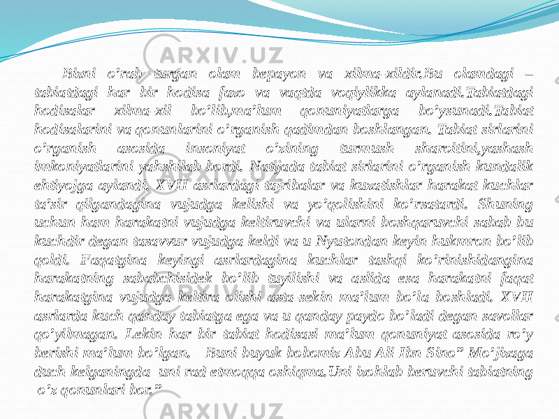 Bizni o’rab turgan olam bepayon va xilma-xildir.Bu olamdagi – tabiatdagi har bir hodisa fazo va vaqtda voqiylikka aylanadi.Tabiatdagi hodisalar xilma-xil bo’lib,ma’lum qonuniyatlarga bo’ysunadi.Tabiat hodisalarini va qonunlarini o’rganish qadimdan boshlangan. Tabiat sirlarini o’rganish asosida insoniyat o’zining turmush sharoitini,yashash imkoniyatlarini yahshilab bordi. Natijada tabiat sirlarini o’rganish kundalik ehtiyojga aylandi. XVII asrlardagi tajribalar va kuzatishlar harakat kuchlar ta’sir qilgandagina vujudga kelishi va yo’qolishini ko’rsatardi. Shuning uchun ham harakatni vujudga keltiruvchi va ularni boshqaruvchi sabab bu kuchdir degan tasavvur vujudga keldi va u Nyutondan keyin hukmron bo’lib qoldi. Faqatgina keyingi asrlardagina kuchlar tashqi ko’rinishidangina harakatning sababchisidek bo’lib tuyilishi va aslida esa harakatni faqat harakatgina vujudga keltira olishi asta-sekin ma’lum bo’la boshladi. XVII asrlarda kuch qanday tabiatga ega va u qanday paydo bo’ladi degan savollar qo’yilmagan. Lekin har bir tabiat hodisasi ma’lum qonuniyat asosida ro’y berishi ma’lum bo’lgan. Buni buyuk bobomiz Abu Ali Ibn Sino” Mo’jizaga duch kelganingda uni rad etmoqqa oshiqma.Uni izohlab beruvchi tabiatning o’z qonunlari bor.” 