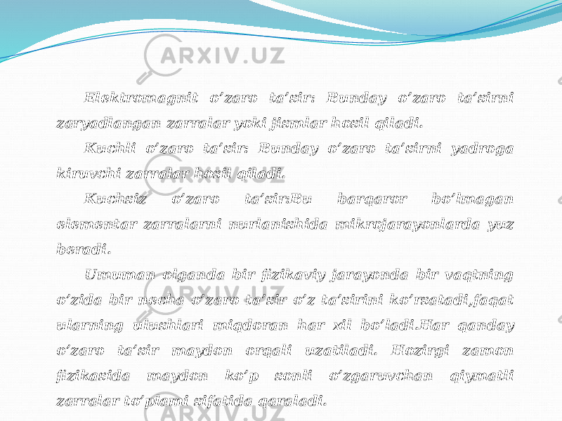 Elektromagnit o’zaro ta’sir: Bunday o’zaro ta’sirni zaryadlangan zarralar yoki jismlar hosil qiladi. Kuchli o’zaro ta’sir: Bunday o’zaro ta’sirni yadroga kiruvchi zarralar hosil qiladi. Kuchsiz o’zaro ta’sir:Bu barqaror bo’lmagan elementar zarralarni nurlanishida mikrojarayonlarda yuz beradi. Umuman olganda bir fizikaviy jarayonda bir vaqtning o’zida bir necha o’zaro ta’sir o’z ta’sirini ko’rsatadi,faqat ularning ulushlari miqdoran har xil bo’ladi.Har qanday o’zaro ta’sir maydon orqali uzatiladi. Hozirgi zamon fizikasida maydon ko’p sonli o’zgaruvchan qiymatli zarralar to’plami sifatida qaraladi. 