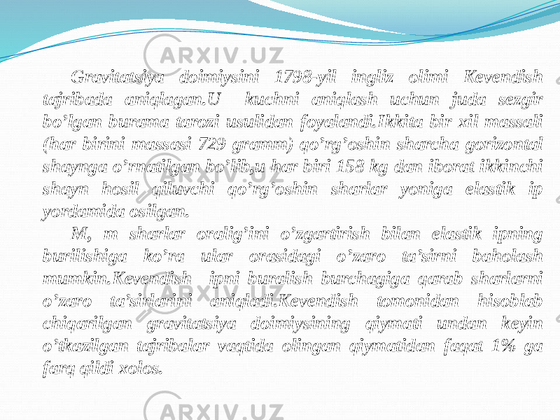 Gravitatsiya doimiysini 1798-yil ingliz olimi Kevendish tajribada aniqlagan.U kuchni aniqlash uchun juda sezgir bo’lgan burama tarozi usulidan foyalandi.Ikkita bir xil massali (har birini massasi 729 gramm) qo’rg’oshin sharcha gorizontal shaynga o’rnatilgan bo’lib,u har biri 158 kg dan iborat ikkinchi shayn hosil qiluvchi qo’rg’oshin sharlar yoniga elastik ip yordamida osilgan. M, m sharlar oralig’ini o’zgartirish bilan elastik ipning burilishiga ko’ra ular orasidagi o’zaro ta’sirni baholash mumkin.Kevendish ipni buralish burchagiga qarab sharlarni o’zaro ta’sirlarini aniqladi.Kevendish tomonidan hisoblab chiqarilgan gravitatsiya doimiysining qiymati undan keyin o’tkazilgan tajribalar vaqtida olingan qiymatidan faqat 1% ga farq qildi xolos. 