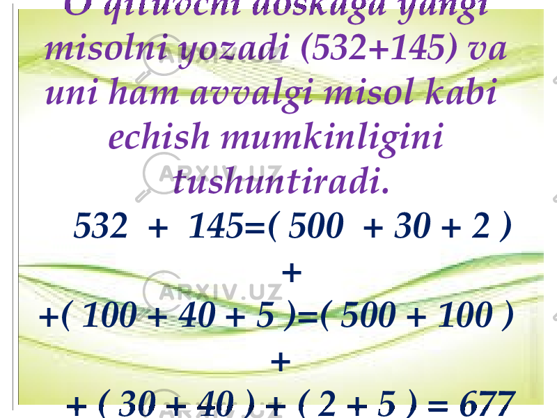 O’qituvchi dоskaga yangi misоlni yozadi (532+145) va uni ham avvalgi misоl kabi еchish mumkinligini tushuntiradi. 532 + 145=( 500 + 30 + 2 ) + +( 100 + 40 + 5 )=( 500 + 100 ) + + ( 30 + 40 ) + ( 2 + 5 ) = 677 