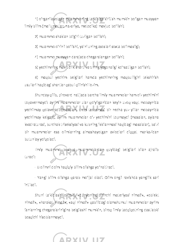 1) o‘rganilayotgan muammoning tarkibiga kiritish mumkin bo‘lgan muayyan ilmiy bilim (ma&#39;lumotlar, nazariya, metodika) mavjud bo‘lishi; 2) muammo shaklan to‘g‘ri tuzilgan bo‘lishi; 3) muammo o‘rinli bo‘lishi, ya&#39;ni uning asoslari soxta bo‘lmasligi; 4) muammo muayyan darajada chegaralangan bo‘lishi; 5) yechimning mavjudlik sharti va uning yagonaligi ko‘rsatilgan bo‘lishi; 6) maqbul yechim belgilari hamda yechimning maqbulligini tekshirish usullari haqidagi shartlar qabul qilinishi lozim. Shunday qilib, pirovard natijada barcha ilmiy muammolar ham o‘z yechimini topavermaydi: ayrim muammolar ular qo‘yilganidan keyin uzoq vaqt mobaynida yechilmay qolaveradi (masalan, Frem teoremasi bir necha yuz yillar mobaynida yechilmay kelgan), ayrim muammolar o‘z yechimini topmaydi (masalan, aylana kvadraturasi, burchak triseksiyasi va kubning ikkilanmasi haqidagi masalalar), ba&#39;zi bir muammolar esa olimlarning almashayotgan avlodlari diqqat markazidan butunlay yo‘qoladi. Ilmiy muammo boshqa muammolardan quyidagi belgilari bilan ajralib turadi: - U olimni doim haqiqiy bilim olishga yo‘naltiradi. - Yangi bilim olishga qarab mo‘ljal oladi. Olim ongli ravishda yangilik sari intiladi. Shuni ta&#39;kidlash lozimki, «dunyoning birinchi materiyasi nima?», «ob&#39;ekt nima?», «harakat nima?», «aql nima?» qabilidagi olamshumul muammolar ayrim fanlarning chegaralarinigina belgilashi mumkin, biroq ilmiy tadqiqotning dastlabki bosqichi hisoblanmaydi. 