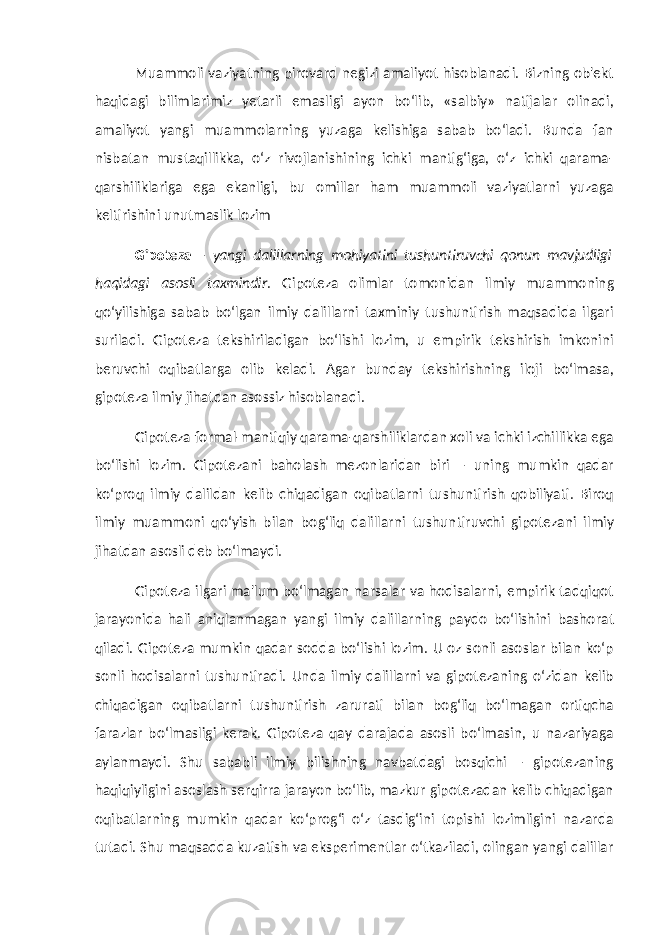 Muammoli vaziyatning pirovard negizi amaliyot hisoblanadi. Bizning ob&#39;ekt haqidagi bilimlarimiz yetarli emasligi ayon bo‘lib, «salbiy» natijalar olinadi, amaliyot yangi muammolarning yuzaga kelishiga sabab bo‘ladi. Bunda fan nisbatan mustaqillikka, o‘z rivojlanishining ichki mantig‘iga, o‘z ichki qarama- qarshiliklariga ega ekanligi, bu omillar ham muammoli vaziyatlarni yuzaga keltirishini unutmaslik lozim Gipoteza – yangi dalillarning mohiyatini tushuntiruvchi qonun mavjudligi haqidagi asosli taxmindir . Gipoteza olimlar tomonidan ilmiy muammoning qo‘yilishiga sabab bo‘lgan ilmiy dalillarni taxminiy tushuntirish maqsadida ilgari suriladi. Gipoteza tekshiriladigan bo‘lishi lozim, u empirik tekshirish imkonini beruvchi oqibatlarga olib keladi. Agar bunday tekshirishning iloji bo‘lmasa, gipoteza ilmiy jihatdan asossiz hisoblanadi. Gipoteza formal-mantiqiy qarama-qarshiliklardan xoli va ichki izchillikka ega bo‘lishi lozim. Gipotezani baholash mezonlaridan biri – uning mumkin qadar ko‘proq ilmiy dalildan kelib chiqadigan oqibatlarni tushuntirish qobiliyati. Biroq ilmiy muammoni qo‘yish bilan bog‘liq dalillarni tushuntiruvchi gipotezani ilmiy jihatdan asosli deb bo‘lmaydi. Gipoteza ilgari ma&#39;lum bo‘lmagan narsalar va hodisalarni, empirik tadqiqot jarayonida hali aniqlanmagan yangi ilmiy dalillarning paydo bo‘lishini bashorat qiladi. Gipoteza mumkin qadar sodda bo‘lishi lozim. U oz sonli asoslar bilan ko‘p sonli hodisalarni tushuntiradi. Unda ilmiy dalillarni va gipotezaning o‘zidan kelib chiqadigan oqibatlarni tushuntirish zarurati bilan bog‘liq bo‘lmagan ortiqcha farazlar bo‘lmasligi kerak. Gipoteza qay darajada asosli bo‘lmasin, u nazariyaga aylanmaydi. Shu sababli ilmiy bilishning navbatdagi bosqichi – gipotezaning haqiqiyligini asoslash serqirra jarayon bo‘lib, mazkur gipotezadan kelib chiqadigan oqibatlarning mumkin qadar ko‘prog‘i o‘z tasdig‘ini topishi lozimligini nazarda tutadi. Shu maqsadda kuzatish va eksperimentlar o‘tkaziladi, olingan yangi dalillar 