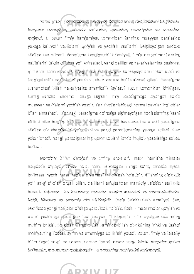 Paradigma – fan tarixining muayyan davrida uning rivojlanishini belgilovchi barqaror tamoyillar, umumiy me&#39;yorlar, qonunlar, nazariyalar va metodlar majmui. U butun ilmiy hamjamiyat tomonidan fanning muayyan darajasida yuzaga keluvchi vazifalarni qo‘yish va yechish usullarini belgilaydigan andoza sifatida tan olinadi. Paradigma tadqiqotchilik faoliyati, ilmiy eksperimentlarning natijalarini talqin qilishga yo‘l ko‘rsatadi, yangi dalillar va nazariyalarning bashorat qilinishini ta&#39;minlaydi. U o‘ziga mos kelmaydigan konsepsiyalarni inkor etadi va tadqiqotchilik vazifalarini yechish uchun andoza bo‘lib xizmat qiladi. Paradigma tushunchasi bilish nazariyasiga amerikalik faylasuf T.Kun tomonidan kiritilgan. Uning fikricha, «normal fan»ga tegishli ilmiy paradigmaga tayangan holda muayyan vazifalarni yechish xosdir. Fan rivojlanishidagi normal davrlar inqiloblar bilan almashadi. Ular eski paradigma doirasiga sig‘maydigan hodisalarning kashf etilishi bilan bog‘liq. Natijada fanda inqiroz davri boshlanadi va u eski paradigma sifatida o‘z ahamiyatini yo‘qotishi va yangi paradigmaning yuzaga kelishi bilan yakunlanadi. Yangi paradigmaning qaror topishi fanda inqilob yasalishiga sabab bo‘ladi. Mantiqiy bilish darajasi va uning shakllari. Inson hamisha nimalar haqidadir o‘ylaydi. O‘ysiz holat ham, psixologlar fikriga ko‘ra, amalda hyech bo‘lmasa hyech narsa haqida o‘ylamaslikni o‘ylash holatidir. Bilishning dialektik yo‘li sezgi a&#39;zolari orqali bilish, dalillarni aniqlashdan mantiqiy tafakkur sari olib boradi. Tafakkur– bu insonning narsalar muhim xossalari va munosabatlarini izchil, bilvosita va umumiy aks ettirishidir . Ijodiy tafakkurlash amaliyot, fan, texnikada yangi natijalar olishga qaratiladi. Tafakkurlash – muammolar qo‘yish va ularni yechishga qaratilgan faol jarayon. Tirishqoqlik – fikrlayotgan odamning muhim belgisi. Sezgidan fikrga o‘tish zamirida bilish ob&#39;ektining ichki va tashqi mohiyatning ifodasi, ayrim va umumiyga bo‘linishi yotadi. Zotan, ilmiy va falsafiy bilim faqat sezgi va tasavvurlardan iborat emas: sezgi idroki naqadar go‘zal bo‘lmasin, mazmunan qashshoqdir – u narsaning mohiyatini yoritmaydi. 