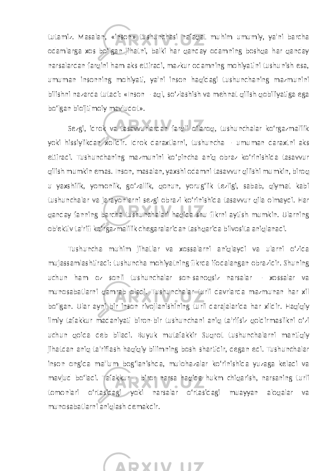 tutamiz. Masalan, «inson» tushunchasi nafaqat muhim umumiy, ya&#39;ni barcha odamlarga xos bo‘lgan jihatni, balki har qanday odamning boshqa har qanday narsalardan farqini ham aks ettiradi, mazkur odamning mohiyatini tushunish esa, umuman insonning mohiyati, ya&#39;ni inson haqidagi tushunchaning mazmunini bilishni nazarda tutadi: «Inson – aql, so‘zlashish va mehnat qilish qobiliyatiga ega bo‘lgan bioijtimoiy mavjudot». Sezgi, idrok va tasavvurlardan farqli o‘laroq, tushunchalar ko‘rgazmalilik yoki hissiylikdan xolidir. Idrok daraxtlarni, tushuncha – umuman daraxtni aks ettiradi. Tushunchaning mazmunini ko‘pincha aniq obraz ko‘rinishida tasavvur qilish mumkin emas. Inson, masalan, yaxshi odamni tasavvur qilishi mumkin, biroq u yaxshilik, yomonlik, go‘zallik, qonun, yorug‘lik tezligi, sabab, qiymat kabi tushunchalar va jarayonlarni sezgi obrazi ko‘rinishida tasavvur qila olmaydi. Har qanday fanning barcha tushunchalari haqida shu fikrni aytish mumkin. Ularning ob&#39;ektiv ta&#39;rifi ko‘rgazmalilik chegaralaridan tashqarida bilvosita aniqlanadi. Tushuncha muhim jihatlar va xossalarni aniqlaydi va ularni o‘zida mujassamlashtiradi: tushuncha mohiyatning fikrda ifodalangan obrazidir. Shuning uchun ham oz sonli tushunchalar son-sanoqsiz narsalar – xossalar va munosabatlarni qamrab oladi. Tushunchalar turli davrlarda mazmunan har xil bo‘lgan. Ular ayni bir inson rivojlanishining turli darajalarida har xildir. Haqiqiy ilmiy tafakkur madaniyati biron-bir tushunchani aniq ta&#39;rifsiz qoldirmaslikni o‘zi uchun qoida deb biladi. Buyuk mutafakkir Suqrot tushunchalarni mantiqiy jihatdan aniq ta&#39;riflash haqiqiy bilimning bosh shartidir, degan edi. Tushunchalar inson ongida ma&#39;lum bog‘lanishda, mulohazalar ko‘rinishida yuzaga keladi va mavjud bo‘ladi. Tafakkur – biror narsa haqida hukm chiqarish, narsaning turli tomonlari o‘rtasidagi yoki narsalar o‘rtasidagi muayyan aloqalar va munosabatlarni aniqlash demakdir. 