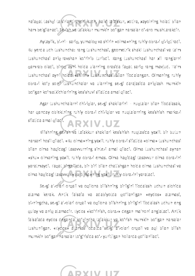 nafaqat tashqi ta&#39;sirlantiruvchi kuch, balki tafakkur, xotira, xayolning holati bilan ham belgilanadi. Sezish va tafakkur mumkin bo‘lgan narsalar o‘zaro mushtarakdir. Aytaylik, bizni - sariq, yumaloq va shirin «olma»ning ruhiy obrazi qiziqtiradi. Bu yerda uch tushuncha: rang tushunchasi, geometrik shakl tushunchasi va ta&#39;m tushunchasi aniq-ravshan ko‘rinib turibdi. Rang tushunchasi har xil ranglarni qamrab oladi, biroq ayni holda ularning orasida faqat sariq rang mavjud. Ta&#39;m tushunchasi ayni holda «shirin» tushunchasi bilan ifodalangan. Olmaning ruhiy obrazi ko‘p sonli tushunchalar va ularning sezgi darajasida aniqlash mumkin bo‘lgan ko‘rsatkichlarining kesishuvi sifatida amal qiladi. Agar tushunchalarni chiziqlar, sezgi shakllarini – nuqtalar bilan ifodalasak, har qanday ob&#39;ektning ruhiy obrazi chiziqlar va nuqtalarning kesishish markazi sifatida amal qiladi. Bilishning sezish va tafakkur shakllari kesishish nuqtasida yaxlit bir butun narsani hosil qiladi. «Bu olma»ning yaxlit ruhiy obrazi sifatida «olma» tushunchasi bilan olma haqidagi tasavvurning sintezi amal qiladi. Olma tushunchasi aynan «shu» olmaning yaxlit ruhiy obrazi emas. Olma haqidagi tasavvur olma obrazini yaratmaydi. Faqat birgalikda, bir-biri bilan chatishgan holda olma tushunchasi va olma haqidagi tasavvur «bu olma»ning yaxlit ruhiy obrazini yaratadi. Sezgi a&#39;zolari orqali va oqilona bilishning birligini ifodalash uchun alohida atama kerak. Antik falsafa va adabiyotda qo‘llanilgan «eydos» atamasi, bizningcha, sezgi a&#39;zolari orqali va oqilona bilishning birligini ifodalash uchun eng qulay va aniq atamadir. Eydos «ko‘rinish, obraz» degan ma&#39;noni anglatadi. Antik falsafada eydos deganda ko‘pincha tafakkur va ko‘rish mumkin bo‘lgan narsalar tushunilgan. «Eydos» atamasi odatda sezgi a&#39;zolari orqali va aql bilan bilish mumkin bo‘lgan narsalar to‘g‘risida so‘z yuritilgan hollarda qo‘llaniladi. 