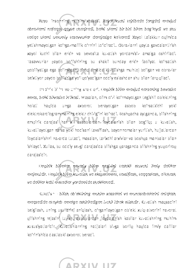 Xayol insonning muhim xossasi. Xayol kuchi tajribada (ongda) mavjud obrazlarni nafaqat qayta chaqiradi, balki ularni bir-biri bilan bog‘laydi va shu tariqa ularni umumiy tasavvurlar darajasiga ko‘taradi Xayol tafakkur oqimida yetishmayotgan ko‘rgazmalilik o‘rnini to‘ldiradi.. Obrazlarni qayta gavdalantirish xayol kuchi bilan erkin va bevosita kuzatish yordamisiz amalga oshiriladi. Tasavvurlar paydo bo‘lishining bu shakli bunday erkin faoliyat ko‘rsatish qobiliyatiga ega bo‘lmagan, biroq amalda kuzatishga muhtoj bo‘lgan va obrazlar beixtiyor paydo bo‘lishiga yo‘l qo‘yadigan oddiy eslashdan shu bilan farq qiladi. Empirik bilim va uning shakllari . Empirik bilim mavjud narsaning bevosita emas, balki bilvosita in&#39;ikosi . Masalan, olim o‘zi ko‘rmayotgan tegishli ob&#39;ektning holati haqida unga axborot berayotgan asbob ko‘rsatkichi yoki elektrokardiogrammaning elektr chizig‘ini ko‘radi. Boshqacha aytganda, bilishning empirik darajasi har xil asboblardan foydalanish bilan bog‘liq; u kuzatish, kuzatilayotgan narsa yoki hodisani tavsiflash, bayonnomalar yuritish, hujjatlardan foydalanishni nazarda tutadi, masalan, tarixchi arxivlar va boshqa manbalar bilan ishlaydi. Xullas, bu oddiy sezgi darajasida bilishga qaraganda bilishning yuqoriroq darajasidir. Empirik bilimlar nazariy bilim negizini tashkil etuvchi ilmiy dalillar majmuidir. Empirik bilim kuzatish va eksperiment, tavsiflash, taqqoslash, o‘lchash va dalillar kabi metodlar yordamida shakllanadi. Kuzatish – bilish ob&#39;ektining muhim xossalari va munosabatlarini aniqlash maqsadida ataylab amalga oshiriladigan izchil idrok etishdir . Kuzatish maqsadini belgilash, uning usullarini aniqlash, o‘rganilayotgan ob&#39;ekt xulq-atvorini nazorat qilishning rejasini tuzish, asboblardan foydalanish kabilar kuzatishning muhim xususiyatlaridir. Kuzatishlarning natijalari bizga borliq haqida ilmiy dalillar ko‘rinishida dastlabki axborot beradi. 