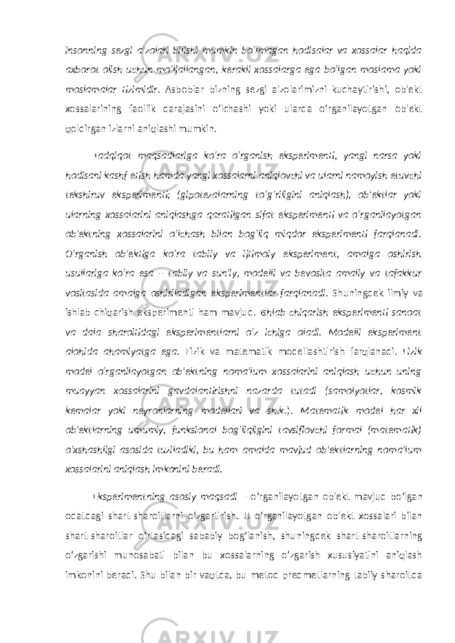 insonning sezgi a&#39;zolari bilishi mumkin bo‘lmagan hodisalar va xossalar haqida axborot olish uchun mo‘ljallangan, kerakli xossalarga ega bo‘lgan moslama yoki moslamalar tizimidir. Asboblar bizning sezgi a&#39;zolarimizni kuchaytirishi, ob&#39;ekt xossalarining faollik darajasini o‘lchashi yoki ularda o‘rganilayotgan ob&#39;ekt qoldirgan izlarni aniqlashi mumkin. Tadqiqot maqsadlariga ko‘ra o‘rganish eksperimenti, yangi narsa yoki hodisani kashf etish hamda yangi xossalarni aniqlovchi va ularni namoyish etuvchi tekshiruv eksperimenti; (gipotezalarning to‘g‘riligini aniqlash), ob&#39;ektlar yoki ularning xossalarini aniqlashga qaratilgan sifat eksperimenti va o‘rganilayotgan ob&#39;ektning xossalarini o‘lchash bilan bog‘liq miqdor eksperimenti farqlanadi. O‘rganish ob&#39;ektiga ko‘ra tabiiy va ijtimoiy eksperiment, amalga oshirish usullariga ko‘ra esa – tabiiy va sun&#39;iy, modelli va bevosita amaliy va tafakkur vositasida amalga oshiriladigan eksperimentlar farqlanadi . Shuningdek ilmiy va ishlab chiqarish eksperimenti ham mavjud. Ishlab chiqarish eksperimenti sanoat va dala sharoitidagi eksperimentlarni o‘z ichiga oladi. Modelli eksperiment alohida ahamiyatga ega. Fizik va matematik modellashtirish farqlanadi. Fizik model o‘rganilayotgan ob&#39;ektning noma&#39;lum xossalarini aniqlash uchun uning muayyan xossalarini gavdalantirishni nazarda tutadi (samolyotlar, kosmik kemalar yoki neyronlarning modellari va sh.k .). Matematik model har xil ob&#39;ektlarning umumiy, funksional bog‘liqligini tavsiflovchi formal (matematik) o‘xshashligi asosida tuziladiki, bu ham amalda mavjud ob&#39;ektlarning noma&#39;lum xossalarini aniqlash imkonini beradi. Eksperimentning asosiy maqsadi – o‘rganilayotgan ob&#39;ekt mavjud bo‘lgan odatdagi shart-sharoitlarni o‘zgartirish. U o‘rganilayotgan ob&#39;ekt xossalari bilan shart-sharoitlar o‘rtasidagi sababiy bog‘lanish, shuningdek shart-sharoitlarning o‘zgarishi munosabati bilan bu xossalarning o‘zgarish xususiyatini aniqlash imkonini beradi. Shu bilan bir vaqtda, bu metod predmetlarning tabiiy sharoitda 