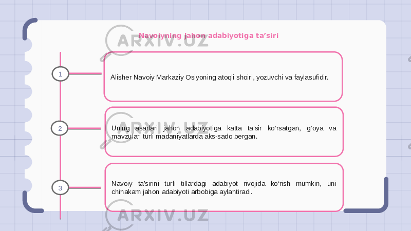 Navoiyning jahon adabiyotiga ta’siri Alisher Navoiy Markaziy Osiyoning atoqli shoiri, yozuvchi va faylasufidir. Uning asarlari jahon adabiyotiga katta ta’sir ko‘rsatgan, g‘oya va mavzulari turli madaniyatlarda aks-sado bergan. Navoiy ta’sirini turli tillardagi adabiyot rivojida ko‘rish mumkin, uni chinakam jahon adabiyoti arbobiga aylantiradi.1 2 3 