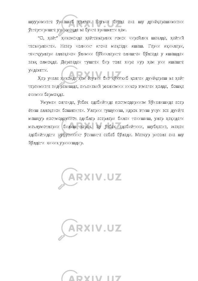 шууримизга ўрнашиб қолган. Ёзувчи бизда ана шу дунёқарашимизни ўзгартиришга уринмоқда ва бунга эришяпти ҳам. “О, ҳаёт” ҳикоясида ҳаётсеварлик ғояси чиройлик шаклда, ҳаётий тасвирланган. Назар чолнинг ягона мақсади яшаш. Гарчи яқинлари, тенгқурлари аллақачон ўлимни бўйинларига олишган бўлсада у яшашдан завқ олмоқда. Дерезадан тушган бир тола хира нур ҳам уни яшашга ундаяпти. Ҳар учала ҳикояда ҳам ёзувчи биз кўникиб қолган дунёқараш ва ҳаёт тарзимизга зид равишда, анъанавий реализмни инкор этмаган ҳолда, бошқа ечимни бермоқда. Умуман олганда, ўзбек адабиётида постмодернизм йўналишида асар ёзиш аллақачон бошланган. Уларни тушуниш, идрок этиш учун эса дунёга машҳур постмодернист адиблар асарлари билан танишиш, улар ҳақидаги маълумотларни билиш керак. Бу ўзбек адабиётини, шубҳасиз, жаҳон адабиётидаги нуфузининг ўсишига сабаб бўлади. Мазкур рисола ана шу йўлдаги кичик уринишдир. 