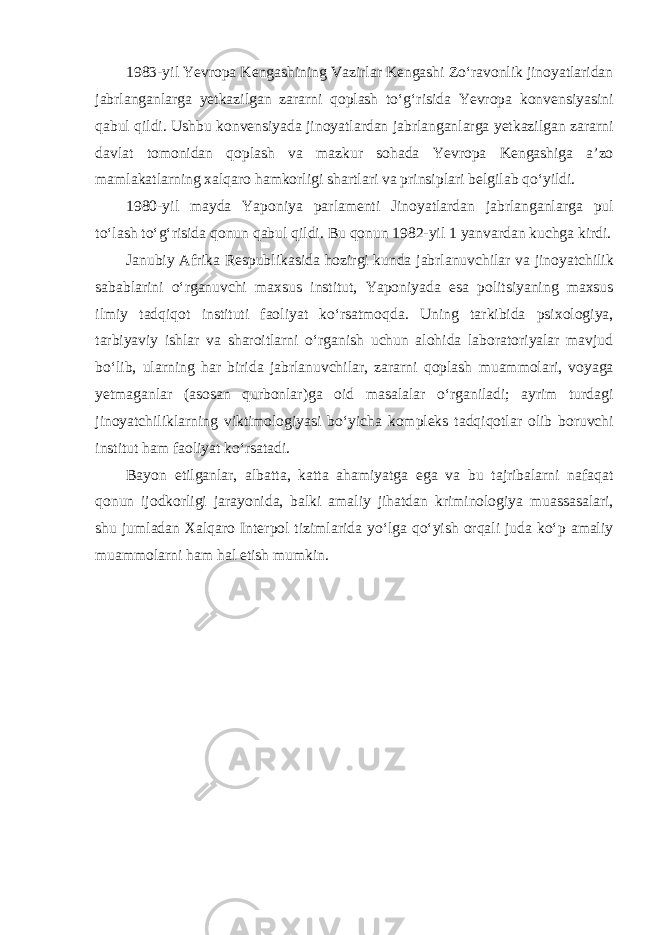 1983-yil Yevropa Kengashining Vazirlar Kengashi Zo‘ravonlik jinoyatlaridan jabrlanganlarga yetkazilgan zararni qoplash to‘g‘risida Yevropa konvensiyasini qabul qildi. Ushbu konvensiyada jinoyatlardan jabrlanganlarga yetkazilgan zararni davlat tomonidan qoplash va mazkur sohada Yevropa Kengashiga a’zo mamlakatlarning xalqaro hamkorligi shartlari va prinsiplari belgilab qo‘yildi. 1980-yil mayda Yaponiya parlamenti Jinoyatlardan jabrlanganlarga pul to‘lash to‘g‘risida qonun qabul qildi. Bu qonun 1982-yil 1 yanvardan kuchga kirdi. Janubiy Afrika Respublikasida hozirgi kunda jabrlanuvchilar va jinoyatchilik sabablarini o‘rganuvchi maxsus institut, Yaponiyada esa politsiyaning maxsus ilmiy tadqiqot instituti faoliyat ko‘rsatmoqda. Uning tarkibida psixologiya, tarbiyaviy ishlar va sharoitlarni o‘rganish uchun alohida laboratoriyalar mavjud bo‘lib, ularning har birida jabrlanuvchilar, zararni qoplash muammolari, voyaga yetmaganlar (asosan qurbonlar)ga oid masalalar o‘rganiladi; ayrim turdagi jinoyatchiliklarning viktimologiyasi bo‘yicha kompleks tadqiqotlar olib boruvchi institut ham faoliyat ko‘rsatadi. Bayon etilganlar, albatta, katta ahamiyatga ega va bu tajribalarni nafaqat qonun ijodkorligi jarayonida, balki amaliy jihatdan kriminologiya muassasalari, shu jumladan Xalqaro Interpol tizimlarida yo‘lga qo‘yish orqali juda ko‘p amaliy muammolarni ham hal etish mumkin. 