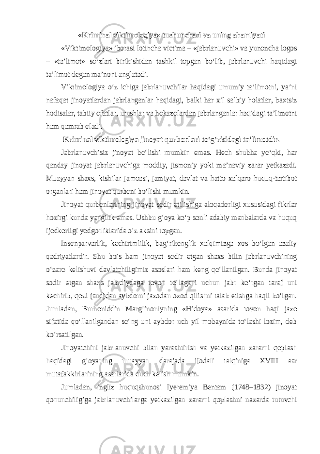 «Kriminal viktimologiya» tushunchasi va uning ahamiyati «Viktimologiya» iborasi lotincha victima – «jabrlanuvchi» va yunoncha logos – «ta’limot» so‘zlari birikishidan tashkil topgan bo‘lib, jabrlanuvchi haqidagi ta’limot degan ma’noni anglatadi. Viktimologiya o‘z ichiga jabrlanuvchilar haqidagi umumiy ta’limotni, ya’ni nafaqat jinoyatlardan jabrlanganlar haqidagi, balki har xil salbiy holatlar, baxtsiz hodisalar, tabiiy ofatlar, urushlar va hokazolardan jabrlanganlar haqidagi ta’limotni ham qamrab oladi. Kriminal viktimologiya jinoyat qurbonlari to‘g‘risidagi ta’limotdir. Jabrlanuvchisiz jinoyat bo‘lishi mumkin emas. Hech shubha yo‘qki, har qanday jinoyat jabrlanuvchiga moddiy, jismoniy yoki ma’naviy zarar yetkazadi. Muayyan shaxs, kishilar jamoasi, jamiyat, davlat va hatto xalqaro huquq-tartibot organlari ham jinoyat qurboni bo‘lishi mumkin. Jinoyat qurbonlarining jinoyat sodir etilishiga aloqadorligi xususidagi fikrlar hozirgi kunda yangilik emas. Ushbu g‘oya ko‘p sonli adabiy manbalarda va huquq ijodkorligi yodgorliklarida o‘z aksini topgan. Insonparvarlik, kechirimlilik, bag‘rikenglik xalqimizga xos bo‘lgan azaliy qadriyatlardir. Shu bois ham jinoyat sodir etgan shaxs bilin jabrlanuvchining o‘zaro kelishuvi davlatchiligimiz asoslari ham keng qo‘llanilgan. Bunda jinoyat sodir etgan shaxs jabrdiydaga tovon to‘lagani uchun jabr ko‘rgan taraf uni kechirib, qozi (sud)dan aybdorni jazodan ozod qilishni talab etishga haqli bo‘lgan. Jumladan, Burhoniddin Marg‘inoniyning «Hidoya» asarida tovon haqi jazo sifatida qo‘llanilgandan so‘ng uni aybdor uch yil mobaynida to‘lashi lozim, deb ko‘rsatilgan. Jinoyatchini jabrlanuvchi bilan yarashtirish va yetkazilgan zararni qoplash haqidagi g‘oyaning muayyan darajada ifodali talqiniga XVIII asr mutafakkirlarining asarlarida duch kelish mumkin. Jumladan, ingliz huquqshunosi Iyeremiya Bentam (1748–1832) jinoyat qonunchiligiga jabrlanuvchilarga yetkazilgan zararni qoplashni nazarda tutuvchi 