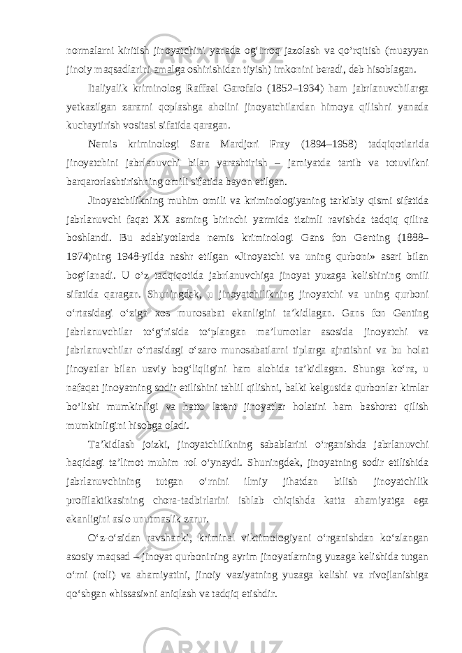 normalarni kiritish jinoyatchini yanada og‘irroq jazolash va qo‘rqitish (muayyan jinoiy maqsadlarini amalga oshirishidan tiyish) imkonini beradi, deb hisoblagan. Italiyalik kriminolog Raffael Garofalo (1852–1934) ham jabrlanuvchilarga yetkazilgan zararni qoplashga aholini jinoyatchilardan himoya qilishni yanada kuchaytirish vositasi sifatida qaragan. Nemis kriminologi Sara Mardjori Fray (1894–1958) tadqiqotlarida jinoyatchini jabrlanuvchi bilan yarashtirish – jamiyatda tartib va totuvlikni barqarorlashtirishning omili sifatida bayon etilgan. Jinoyatchilikning muhim omili va kriminologiyaning tarkibiy qismi sifatida jabrlanuvchi faqat XX asrning birinchi yarmida tizimli ravishda tadqiq qilina boshlandi. Bu adabiyotlarda nemis kriminologi Gans fon Genting (1888– 1974)ning 1948-yilda nashr etilgan «Jinoyatchi va uning qurboni» asari bilan bog‘lanadi. U o‘z tadqiqotida jabrlanuvchiga jinoyat yuzaga kelishining omili sifatida qaragan. Shuningdek, u jinoyatchilikning jinoyatchi va uning qurboni o‘rtasidagi o‘ziga xos munosabat ekanligini ta’kidlagan. Gans fon Genting jabrlanuvchilar to‘g‘risida to‘plangan ma’lumotlar asosida jinoyatchi va jabrlanuvchilar o‘rtasidagi o‘zaro munosabatlarni tiplarga ajratishni va bu holat jinoyatlar bilan uzviy bog‘liqligini ham alohida ta’kidlagan. Shunga ko‘ra, u nafaqat jinoyatning sodir etilishini tahlil qilishni, balki kelgusida qurbonlar kimlar bo‘lishi mumkinligi va hatto latent jinoyatlar holatini ham bashorat qilish mumkinligini hisobga oladi. Ta’kidlash joizki, jinoyatchilikning sabablarini o‘rganishda jabrlanuvchi haqidagi ta’limot muhim rol o‘ynaydi. Shuningdek, jinoyatning sodir etilishida jabrlanuvchining tutgan o‘rnini ilmiy jihatdan bilish jinoyatchilik profilaktikasining chora-tadbirlarini ishlab chiqishda katta ahamiyatga ega ekanligini aslo unutmaslik zarur. O‘z-o‘zidan ravshanki, kriminal viktimologiyani o‘rganishdan ko‘zlangan asosiy maqsad – jinoyat qurbonining ayrim jinoyatlarning yuzaga kelishida tutgan o‘rni (roli) va ahamiyatini, jinoiy vaziyatning yuzaga kelishi va rivojlanishiga qo‘shgan «hissasi»ni aniqlash va tadqiq etishdir. 