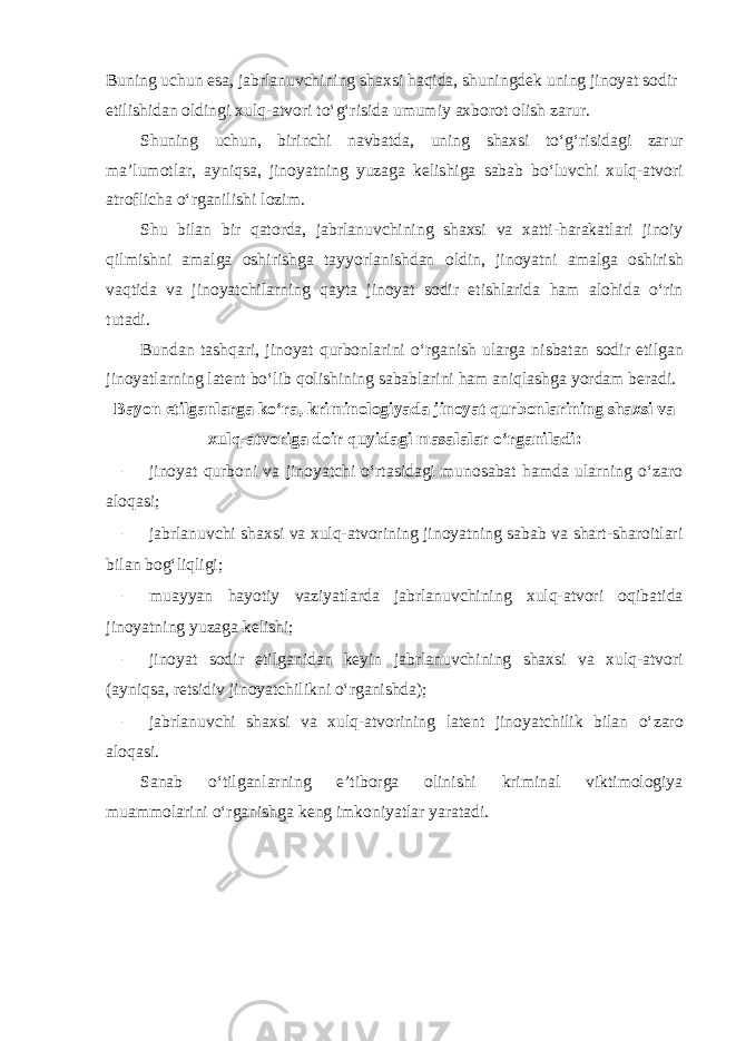 Buning uchun esa, jabrlanuvchining shaxsi haqida, shuningdek uning jinoyat sodir etilishidan oldingi xulq-atvori to‘g‘risida umumiy axborot olish zarur. Shuning uchun, birinchi navbatda, uning shaxsi to‘g‘risidagi zarur ma’lumotlar, ayniqsa, jinoyatning yuzaga kelishiga sabab bo‘luvchi xulq-atvori atroflicha o‘rganilishi lozim. Shu bilan bir qatorda, jabrlanuvchining shaxsi va xatti-harakatlari jinoiy qilmishni amalga oshirishga tayyorlanishdan oldin, jinoyatni amalga oshirish vaqtida va jinoyatchilarning qayta jinoyat sodir etishlarida ham alohida o‘rin tutadi. Bundan tashqari, jinoyat qurbonlarini o‘rganish ularga nisbatan sodir etilgan jinoyatlarning latent bo‘lib qolishining sabablarini ham aniqlashga yordam beradi. Bayon etilganlarga ko‘ra, kriminologiyada jinoyat qurbonlarining shaxsi va xulq-atvoriga doir quyidagi masalalar o‘rganiladi: – jinoyat qurboni va jinoyatchi o‘rtasidagi munosabat hamda ularning o‘zaro aloqasi; – jabrlanuvchi shaxsi va xulq-atvorining jinoyatning sabab va shart-sharoitlari bilan bog‘liqligi; – muayyan hayotiy vaziyatlarda jabrlanuvchining xulq-atvori oqibatida jinoyatning yuzaga kelishi; – jinoyat sodir etilganidan keyin jabrlanuvchining shaxsi va xulq-atvori (ayniqsa, retsidiv jinoyatchilikni o‘rganishda); – jabrlanuvchi shaxsi va xulq-atvorining latent jinoyatchilik bilan o‘zaro aloqasi. Sanab o‘tilganlarning e’tiborga olinishi kriminal viktimologiya muammolarini o‘rganishga keng imkoniyatlar yaratadi. 