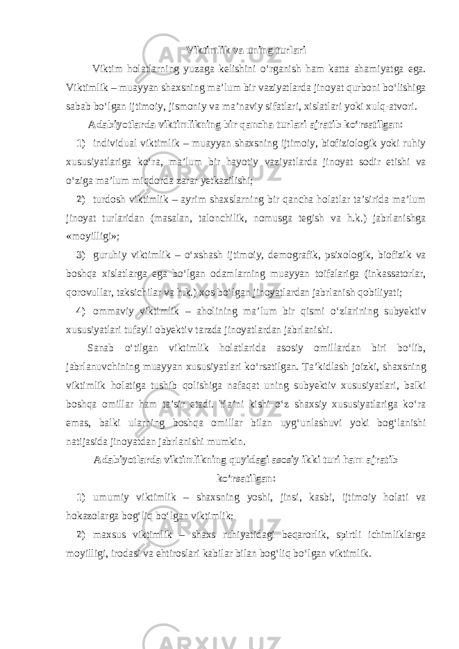 Viktimlik va uning turlari Viktim holatlarning yuzaga kelishini o‘rganish ham katta ahamiyatga ega. Viktimlik – muayyan shaxsning ma’lum bir vaziyatlarda jinoyat qurboni bo‘lishiga sabab bo‘lgan ijtimoiy, jismoniy va ma’naviy sifatlari, xislatlari yoki xulq-atvori. Adabiyotlarda viktimlikning bir qancha turlari ajratib ko‘rsatilgan: 1) individual viktimlik – muayyan shaxsning ijtimoiy, biofiziologik yoki ruhiy xususiyatlariga ko‘ra, ma’lum bir hayotiy vaziyatlarda jinoyat sodir etishi va o‘ziga ma’lum miqdorda zarar yetkazilishi; 2) turdosh viktimlik – ayrim shaxslarning bir qancha holatlar ta’sirida ma’lum jinoyat turlaridan (masalan, talonchilik, nomusga tegish va h.k.) jabrlanishga «moyilligi»; 3) guruhiy viktimlik – o‘xshash ijtimoiy, demografik, psixologik, biofizik va boshqa xislatlarga ega bo‘lgan odamlarning muayyan toifalariga (inkassatorlar, qorovullar, taksichilar va h.k.) xos bo‘lgan jinoyatlardan jabrlanish qobiliyati; 4) ommaviy viktimlik – aholining ma’lum bir qismi o‘zlarining subyektiv xususiyatlari tufayli obyektiv tarzda jinoyatlardan jabrlanishi. Sanab o‘tilgan viktimlik holatlarida asosiy omillardan biri bo‘lib, jabrlanuvchining muayyan xususiyatlari ko‘rsatilgan. Ta’kidlash joizki, shaxsning viktimlik holatiga tushib qolishiga nafaqat uning subyektiv xususiyatlari, balki boshqa omillar ham ta’sir etadi. Ya’ni kishi o‘z shaxsiy xususiyatlariga ko‘ra emas, balki ularning boshqa omillar bilan uyg‘unlashuvi yoki bog‘lanishi natijasida jinoyatdan jabrlanishi mumkin. Adabiyotlarda viktimlikning quyidagi asosiy ikki turi ham ajratib ko‘rsatilgan: 1) umumiy viktimlik – shaxsning yoshi, jinsi, kasbi, ijtimoiy holati va hokazolarga bog‘liq bo‘lgan viktimlik; 2) maxsus viktimlik – shaxs ruhiyatidagi beqarorlik, spirtli ichimliklarga moyilligi, irodasi va ehtiroslari kabilar bilan bog‘liq bo‘lgan viktimlik. 