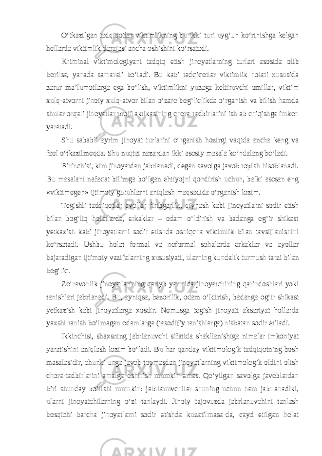 O‘tkazilgan tadqiqotlar viktimlikning bu ikki turi uyg‘un ko‘rinishga kelgan hollarda viktimlik darajasi ancha oshishini ko‘rsatadi. Kriminal viktimologiyani tadqiq etish jinoyatlarning turlari asosida olib borilsa, yanada samarali bo‘ladi. Bu kabi tadqiqotlar viktimlik holati xususida zarur ma’lumotlarga ega bo‘lish, viktimlikni yuzaga keltiruvchi omillar, viktim xulq-atvorni jinoiy xulq-atvor bilan o‘zaro bog‘liqlikda o‘rganish va bilish hamda shular orqali jinoyatlar profilaktikasining chora-tadbirlarini ishlab chiqishga imkon yaratadi. Shu sababli ayrim jinoyat turlarini o‘rganish hozirgi vaqtda ancha keng va faol o‘tkazilmoqda. Shu nuqtai nazardan ikki asosiy masala ko‘ndalang bo‘ladi. Birinchisi, kim jinoyatdan jabrlanadi, degan savolga javob topish hisoblanadi. Bu masalani nafaqat bilimga bo‘lgan ehtiyojni qondirish uchun, balki asosan eng «viktimogen» ijtimoiy guruhlarni aniqlash maqsadida o‘rganish lozim. Tegishli tadqiqotlar ayollar firibgarlik, qiynash kabi jinoyatlarni sodir etish bilan bog‘liq holatlarda, erkaklar – odam o‘ldirish va badanga og‘ir shikast yetkazish kabi jinoyatlarni sodir etishda oshiqcha viktimlik bilan tavsiflanishini ko‘rsatadi. Ushbu holat formal va noformal sohalarda erkaklar va ayollar bajaradigan ijtimoiy vazifalarning xususiyati, ularning kundalik turmush tarzi bilan bog‘liq. Zo‘ravonlik jinoyatlarining qariyb yarmida jinoyatchining qarindoshlari yoki tanishlari jabrlanadi. Bu, ayniqsa, bezorilik, odam o‘ldirish, badanga og‘ir shikast yetkazish kabi jinoyatlarga xosdir. Nomusga tegish jinoyati aksariyat hollarda yaxshi tanish bo‘lmagan odamlarga (tasodifiy tanishlarga) nisbatan sodir etiladi. Ikkinchisi, shaxsning jabrlanuvchi sifatida shakllanishiga nimalar imkoniyat yaratishini aniqlash lozim bo‘ladi. Bu har qanday viktimologik tadqiqotning bosh masalasidir, chunki unga javob topmasdan jinoyatlarning viktimologik oldini olish chora-tadbirlarini amalga oshirish mumkin emas. Qo‘yilgan savolga javoblardan biri shunday bo‘lishi mumkin: jabrlanuvchilar shuning uchun ham jabrlanadiki, ularni jinoyatchilarning o‘zi tanlaydi. Jinoiy tajovuzda jabrlanuvchini tanlash bosqichi barcha jinoyatlarni sodir etishda kuzatilmasa-da, qayd etilgan holat 