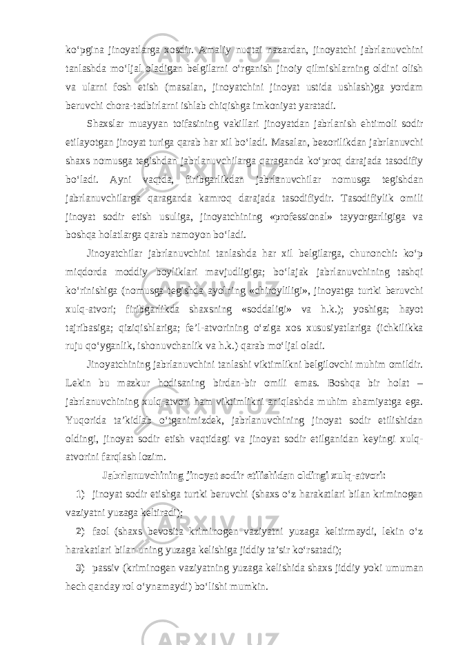 ko‘pgina jinoyatlarga xosdir. Amaliy nuqtai nazardan, jinoyatchi jabrlanuvchini tanlashda mo‘ljal oladigan belgilarni o‘rganish jinoiy qilmishlarning oldini olish va ularni fosh etish (masalan, jinoyatchini jinoyat ustida ushlash)ga yordam beruvchi chora-tadbirlarni ishlab chiqishga imkoniyat yaratadi. Shaxslar muayyan toifasining vakillari jinoyatdan jabrlanish ehtimoli sodir etilayotgan jinoyat turiga qarab har xil bo‘ladi. Masalan, bezorilikdan jabrlanuvchi shaxs nomusga tegishdan jabrlanuvchilarga qaraganda ko‘proq darajada tasodifiy bo‘ladi. Ayni vaqtda, firibgarlikdan jabrlanuvchilar nomusga tegishdan jabrlanuvchilarga qaraganda kamroq darajada tasodifiydir. Tasodifiylik omili jinoyat sodir etish usuliga, jinoyatchining «professional» tayyorgarligiga va boshqa holatlarga qarab namoyon bo‘ladi. Jinoyatchilar jabrlanuvchini tanlashda har xil belgilarga, chunonchi: ko‘p miqdorda moddiy boyliklari mavjudligiga; bo‘lajak jabrlanuvchining tashqi ko‘rinishiga (nomusga tegishda ayolning «chiroyliligi», jinoyatga turtki beruvchi xulq-atvori; firibgarlikda shaxsning «soddaligi» va h.k.); yoshiga; hayot tajribasiga; qiziqishlariga; fe’l-atvorining o‘ziga xos xususiyatlariga (ichkilikka ruju qo‘yganlik, ishonuvchanlik va h.k.) qarab mo‘ljal oladi. Jinoyatchining jabrlanuvchini tanlashi viktimlikni belgilovchi muhim omildir. Lekin bu mazkur hodisaning birdan-bir omili emas. Boshqa bir holat – jabrlanuvchining xulq-atvori ham viktimlikni aniqlashda muhim ahamiyatga ega. Yuqorida ta’kidlab o‘tganimizdek, jabrlanuvchining jinoyat sodir etilishidan oldingi, jinoyat sodir etish vaqtidagi va jinoyat sodir etilganidan keyingi xulq- atvorini farqlash lozim. Jabrlanuvchining jinoyat sodir etilishidan oldingi xulq-atvori: 1) jinoyat sodir etishga turtki beruvchi (shaxs o‘z harakatlari bilan kriminogen vaziyatni yuzaga keltiradi); 2) faol (shaxs bevosita kriminogen vaziyatni yuzaga keltirmaydi, lekin o‘z harakatlari bilan uning yuzaga kelishiga jiddiy ta’sir ko‘rsatadi); 3) passiv (kriminogen vaziyatning yuzaga kelishida shaxs jiddiy yoki umuman hech qanday rol o‘ynamaydi) bo‘lishi mumkin. 