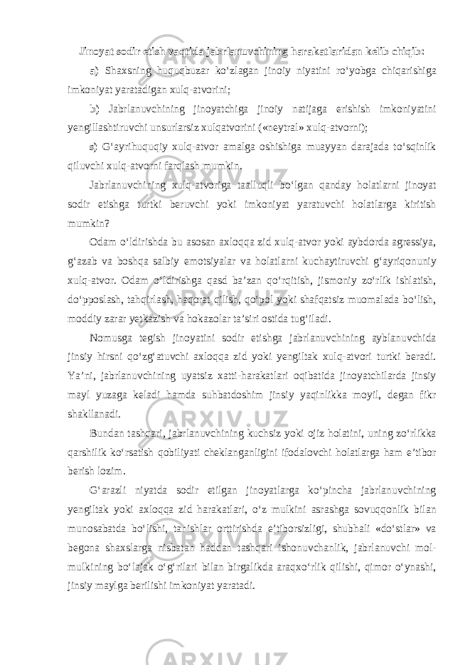 Jinoyat sodir etish vaqtida jabrlanuvchining harakatlaridan kelib chiqib: a) Shaxsning huquqbuzar ko‘zlagan jinoiy niyatini ro‘yobga chiqarishiga imkoniyat yaratadigan xulq-atvorini; b) Jabrlanuvchining jinoyatchiga jinoiy natijaga erishish imkoniyatini yengillashtiruvchi unsurlarsiz xulqatvorini («neytral» xulq-atvorni); s) G‘ayrihuquqiy xulq-atvor amalga oshishiga muayyan darajada to‘sqinlik qiluvchi xulq-atvorni farqlash mumkin. Jabrlanuvchining xulq-atvoriga taalluqli bo‘lgan qanday holatlarni jinoyat sodir etishga turtki beruvchi yoki imkoniyat yaratuvchi holatlarga kiritish mumkin? Odam o‘ldirishda bu asosan axloqqa zid xulq-atvor yoki aybdorda agressiya, g‘azab va boshqa salbiy emotsiyalar va holatlarni kuchaytiruvchi g‘ayriqonuniy xulq-atvor. Odam o‘ldirishga qasd ba’zan qo‘rqitish, jismoniy zo‘rlik ishlatish, do‘pposlash, tahqirlash, haqorat qilish, qo‘pol yoki shafqatsiz muomalada bo‘lish, moddiy zarar yetkazish va hokazolar ta’siri ostida tug‘iladi. Nomusga tegish jinoyatini sodir etishga jabrlanuvchining ayblanuvchida jinsiy hirsni qo‘zg‘atuvchi axloqqa zid yoki yengiltak xulq-atvori turtki beradi. Ya’ni, jabrlanuvchining uyatsiz xatti-harakatlari oqibatida jinoyatchilarda jinsiy mayl yuzaga keladi hamda suhbatdoshim jinsiy yaqinlikka moyil, degan fikr shakllanadi. Bundan tashqari, jabrlanuvchining kuchsiz yoki ojiz holatini, uning zo‘rlikka qarshilik ko‘rsatish qobiliyati cheklanganligini ifodalovchi holatlarga ham e’tibor berish lozim. G‘arazli niyatda sodir etilgan jinoyatlarga ko‘pincha jabrlanuvchining yengiltak yoki axloqqa zid harakatlari, o‘z mulkini asrashga sovuqqonlik bilan munosabatda bo‘lishi, tanishlar orttirishda e’tiborsizligi, shubhali «do‘stlar» va begona shaxslarga nisbatan haddan tashqari ishonuvchanlik, jabrlanuvchi mol- mulkining bo‘lajak o‘g‘rilari bilan birgalikda araqxo‘rlik qilishi, qimor o‘ynashi, jinsiy maylga berilishi imkoniyat yaratadi. 