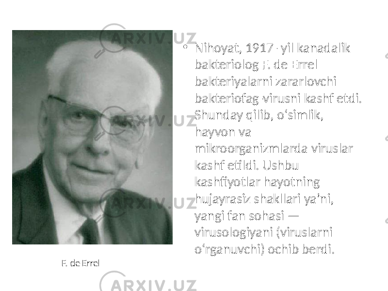 • Nihoyat, 1917- yil kanadalik bakteriolog F. de Errel bakteriyalarni zararlovchi bakteriofag-virusni kashf etdi. Shunday qilib, o‘simlik, hayvon va mikroorganizmlarda viruslar kashf etildi. Ushbu kashfiyotlar hayotning hujayrasiz shakllari ya’ni, yangi fan sohasi — virusologiyani (viruslarni o‘rganuvchi) ochib berdi. F. de Errel 