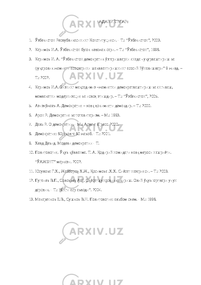 АДАБИЁТЛАР: 1. Ўзбекистон Республикасининг Конституцияси. - Т.: “Ўзбекистон”, 2003. 2. Каримов И.А. Ўзбекистон буюк келажак сари. – Т.: “Ўзбекистон”, 1998. 3. Каримов И. А. “Ўзбекистон демократик ўзгаришларни янада чуқурлаштириш ва фуқаролик жамияти асосларини шакллантиришнинг асосий йўналишлари” 9-жилд. – Т.: 2002. 4. Каримов И.А. Бизнинг мақсадимиз –жамиятни демократлаштириш ва янгилаш, мамлакатни модернизация ва ислоҳ этишдир. – Т.: “Ўзбекистон”, 2005. 5. Азизхўжаев А. Демократия – халқ ҳокимияти демакдир. – Т.: 2000. 6. Арон Р. Демократия ва тоталитаризм. – М.: 1993. 7. Даль Р. О демократии. - М.: Аспект Пресс. 2000. 8. Демократия: 80саволга 80 жавоб. - Т.: 2001. 9. Хелд Девид. Модели демократии - Т. 10. Политология. Ўқув қўлланма. Т. А. Қодирий номидаги халқ мероси нашриёти. “ЎАЖБНТ” маркази. 2002. 11. Юсупова Г.Х., Жабборов Х.Ж., Қосимова .Х.Х. Сиёсат назарияси. – Т.: 2003. 12. Пугачев В.П., Соловьев А.И. Сиёсатшуносликка кириш. Олий ўқув юртлари учун дарслик. - Т.: “Янги аср авлоди”. 2004. 13. Макаренков Е.В., Сушков В.Н. Политология: альбом-схем. - М.: 1998. 