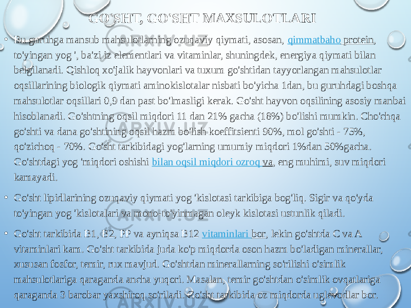 GO&#39;SHT, GO&#39;SHT MAXSULOTLARI • Bu guruhga mansub mahsulotlarning ozuqaviy qiymati, asosan,  qimmatbaho protein , to&#39;yingan yog &#39;, ba&#39;zi iz elementlari va vitaminlar, shuningdek, energiya qiymati bilan belgilanadi. Qishloq xo&#39;jalik hayvonlari va tuxum go&#39;shtidan tayyorlangan mahsulotlar oqsillarining biologik qiymati aminokislotalar nisbati bo&#39;yicha 1dan, bu guruhdagi boshqa mahsulotlar oqsillari 0,9 dan past bo&#39;lmasligi kerak. Go&#39;sht hayvon oqsilining asosiy manbai hisoblanadi. Go&#39;shtning oqsil miqdori 11 dan 21% gacha (18%) bo&#39;lishi mumkin. Cho&#39;chqa go&#39;shti va dana go&#39;shtining oqsil hazm bo&#39;lish koeffitsienti 90%, mol go&#39;shti - 75%, qo&#39;zichoq - 70%. Go&#39;sht tarkibidagi yog&#39;larning umumiy miqdori 1%dan 50%gacha. Go&#39;shtdagi yog &#39;miqdori oshishi  bilan oqsil miqdori ozroq va , eng muhimi, suv miqdori kamayadi. • Go&#39;sht lipidlarining ozuqaviy qiymati yog &#39;kislotasi tarkibiga bog&#39;liq. Sigir va qo&#39;yda to&#39;yingan yog &#39;kislotalari va mono-to&#39;yinmagan oleyk kislotasi ustunlik qiladi. • Go&#39;sht tarkibida B1, B2, PP va ayniqsa B12  vitaminlari bor , lekin go&#39;shtda C va A vitaminlari kam. Go&#39;sht tarkibida juda ko&#39;p miqdorda oson hazm bo&#39;ladigan minerallar, xususan fosfor, temir, rux mavjud. Go&#39;shtdan minerallarning so&#39;rilishi o&#39;simlik mahsulotlariga qaraganda ancha yuqori. Masalan, temir go&#39;shtdan o&#39;simlik ovqatlariga qaraganda 3 barobar yaxshiroq so&#39;riladi. Go&#39;sht tarkibida oz miqdorda uglevodlar bor. 