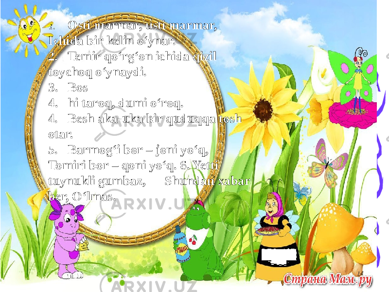 141. Osti marmar, usti marmar, Ichida bir kelin o‘ynar. 2. Temir qo‘rg‘on ichida qizil toychoq o‘ynaydi. 3. Bos 4. hi taroq, dumi o‘roq. 4. Besh aka-uka bir quduqqa tosh otar. 5. Barmog‘i bor – joni yo‘q, Tomiri bor – qoni yo‘q. 6. Yetti tuynukli gumbaz, Shundan xabar ber, O‘lmas. 