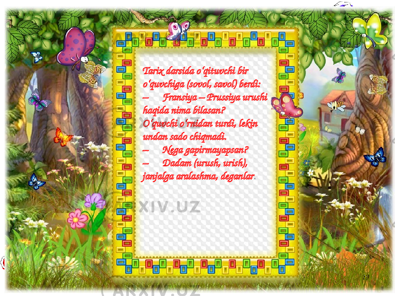 19Tarix darsida o‘qituvchi bir o‘quvchiga (sovol, savol) berdi: – Fransiya – Prussiya urushi haqida nima bilasan? O‘quvchi o‘rnidan turdi, lekin undan sado chiqmadi. – Nega gapirmayapsan? – Dadam (urush, urish), janjalga aralashma, deganlar . 