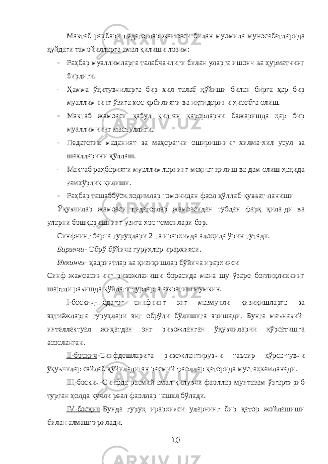 Мактаб раҳбари педагоглар жамоаси билан муомила муносабатларида қуйдаги тамойилларга амал қилиши лозим:  Раҳбар муаллимларга талабчанлиги билан уларга ишонч ва ҳурматнинг бирлиги.  Ҳамма ўқитувчиларга бир хил талаб қўйиши билан бирга ҳар бир муаллимнинг ўзига хос қрбилияти ва иқтидорини ҳисобга олиш.  Мактаб жамоаси қабул қилган қарорларни бажаришда ҳар бир муаллимнинг масъуллиги.  Педагогик маданият ва маҳоратни оширишнинг хилма-хил усул ва шаклларини қўллаш.  Мактаб раҳбарияти муаллимларнинг меҳнат қилиш ва дам олиш ҳақида ғамхўрлик қилиши.  Раҳбар ташаббуси ходимлар томонидан фаол қўллаб-қувват-ланиши Ўқувчилар жамоаси педагоглар жамоасидан тубдан фарқ қила-ди ва уларни бошқаришнинг узига хос томонлари бор. Синфнинг барча гуруҳлари 2 та ирархияда алоҳида ўрин тутади. Биринчи - Обрў бўйича гуруҳлар ирархияси. Иккинчи - қадриятлар ва қизиқишлар бўйича ирархияси Синф жамоасининг ривожланиши борасида мана шу ўзаро боғлиқликнинг шартли равишда қўйдаги турларга ажратиш мумкин. I -босқич -Педагог синфнинг энг мазмунли қизиқишларга ва эҳтиёжларга гуруҳлари энг обрўли бўлишига эришади. Бунга маънавий- интеллектуал жиҳатдан энг ривожланган ўқувчиларни кўрсатишга асосланган. II -босқич -Синфдошларига ривожлантирувчи таъсир кўрса-тувчи ўқувчилар сайлаб қўйиладиган расмий фаоллар қаторида мустаҳкамланади. III -босқич -Синфда расмий амал қилувчи фаоллар мунтазам ўзгартириб турган ҳолда кучли реал фаоллар ташкл бўлади. IV -босқич -Бунда гуруҳ ирархияси уларнинг бир қатор жойлашиши билан алмаштирилади. 10 