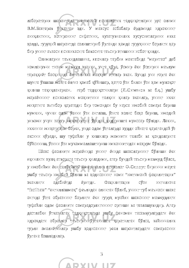 лаборатория шароитида ижтимоий психологик тадқиқотларни рус олими В.М.Бахтерев ўтказган эди. У махсус асбоблар ёрдамида идрокнинг аниқлигини, хотиранинг сифатини, кузатувчанлик хусусиятларини якка ҳолда, гуруҳий шароитда солиштириб ўрганди ҳамда гуруҳнинг борлиги ҳар бир унинг аъзоси психикасига бевосита таъсир этишини исбот қилди. Олимларни таъкидлашича, японлар тарбия мактабида “маритао” деб номланувчи тизим мавжуд эканки, унга кўра, ўсмир ёки ўспирин маълум тараққиёт босқичида ёлғизликка маҳкум этилар экан. Бунда уни ғорга ёки шунга ўхшаш жойга ёлғиз қамаб қўйишар, ҳатто ўзи билан ўзи ҳам мулоқот қилиш тақиқланаркан. ғарб тадқиқотчилари ( Л.Сименов ва б.қ.) ушбу жараённинг психологик моҳиятини талқин қилар эканлар, унинг икки жиҳатига эътибор қаратади: бир томондан бу нарса ижобий самара бериш мумкин, чунки одам ўзини ўзи англаш, ўзига холис баҳо бериш, ижодий ривожи учун зарур имкониятни ўзидан қидиришга муяссар бўлади. Лекин, иккинчи жиҳати ҳам борки, унда одам ўзгаларда худди ойнага қарагандай ўз аксини кўради, шу туфайли у кишилар жамияти талаби ва қоидаларига бўйсиниш, ўзини ўзи мукаммаллаштириш имкониятидан маҳрум бўлади. Шахс фаолияти жараёнида унинг ёнида шахсларнинг бўлиши ёки яқинлиги хулқ-атворига таъсир қиладими, агар бундай таъсир мавжуд бўлса, у ижобийми ёки салбийми? Америкалик психолог Ф.Олпорт биринчи марта ушбу таъсир ижобий бўлиш ва ҳодисанинг номи “ижтимоий фацилитация” эканлиги адабиётда ёритди. Фацилитация сўзи ингилизча “ facilitate ”- “енгиллашмоқ” феълидан олинган бўлиб, унинг туб маъноси-шахс онгида ўзга образнинг борлиги ёки гуруҳ муайян шахснинг мавжудлиги туфайли одам фаолияти самарадорлигининг ортиши ва тезлашувидир. Агар дастлабки ўтказилган тадқиқотларда ушбу феномен тасаввурлардаги ёки идрокдаги образлар таъсириниўрганишга қаратилган бўлса, кейинчалик турли амалиётчилар ушбу ҳодисанинг реал шароитлардаги самарасини ўргана бошладилар. 3 