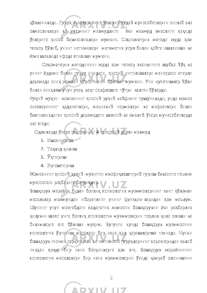 қўлланилади. Гуруҳ аъзоларининг ўзлари бундай муносабатларни англаб ола олмасликлари ва уларнинг мавжудлиги ёки мавжуд эмаслиги ҳақида ўзларига ҳисоб бермасликлари мумкин. Социометрия методи жуда ҳам тезкор бўлиб, унинг натижалари математик усул билан қайта ишланиши ва ёзма шаклида ифода этилиши мумкин. Соцометерия методининг жуда ҳам тезкор эканлигига шубҳа йўқ ва унинг ёрдами билан гуруҳ ичидаги ҳиссий интилишлари манзараси етарли даражада аниқ-равшан кўрсатилган бўлиши мумкин. Уни кузатишлар йўли билан аниқлаш учун узоқ вақт сарфлашга тўғри келган бўларди. Руҳий муҳит- жамоанинг ҳиссий руҳий кайфияти тушунилади, унда жамоа аъзоларининг қадриятлари, маънавий нормалари ва мафаатлари билан белгиланадиган ҳиссий даражадаги шахсий ва амалий ўзаро мунасабатларда акс этади. Одамларда ўзаро таъсирнинг 4 та асосий усули мавжуд 1. Ишонтириш. 2. Тақлид қилиш 3. Ўқтириш 4. Эргаштириш Жамоанинг ҳиссий руҳий муҳитни мвофиқлаштириб туриш бевосита таълим муассасаси раҳбарига боғлиқдир. Бошқарув жараёни билан боғлиқ психологик муаммоларнинг кенг кўламли масалалар мажмуидан иборатлиги унинг функция-ларидан ҳам маълум. Шунинг учун мактабдаги педагогик жамоани бошқарувчи ёки раҳбарлик қилувчи шахс унга боғлиқ психология муаммоларни таҳлил қила олиши ва билимларга эга бўлиши муҳим. Бугунги кунда бошқарув муаммосини психологик ўрганиш масаласи бир неча хил қарашларгша таянади. Чунки бошқарув тизими серқиррали ва ижтимоий гуруҳларнинг характеридан келиб чиққан ҳолда бир неча босқичларга ҳам эга. Бошқарув жараёнининг психологик масалалари бир неча муаммоларни ўзида қамраб олинишини 5 