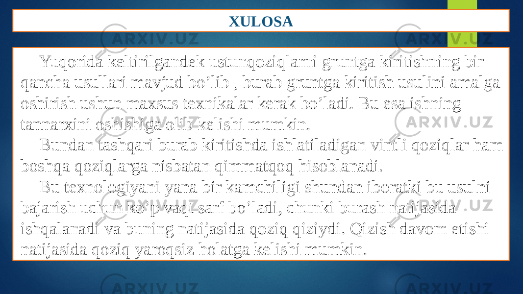 XULOSA Yuqorida keltirilgandek ustunqoziqlarni gruntga kiritishning bir qancha usullari mavjud bo’lib , burab gruntga kiritish usulini amalga oshirish ushun maxsus texnikalar kerak bo’ladi. Bu esa ishning tannarxini oshishiga olib kelishi mumkin. Bundan tashqari burab kiritishda ishlatiladigan vintli qoziqlar ham boshqa qoziqlarga nisbatan qimmatqoq hisoblanadi. Bu texnologiyani yana bir kamchiligi shundan iboratki bu usulni bajarish uchun ko’p vaqt sarf bo’ladi, chunki burash natijasida ishqalanadi va buning natijasida qoziq qiziydi. Qizish davom etishi natijasida qoziq yaroqsiz holatga kelishi mumkin. 