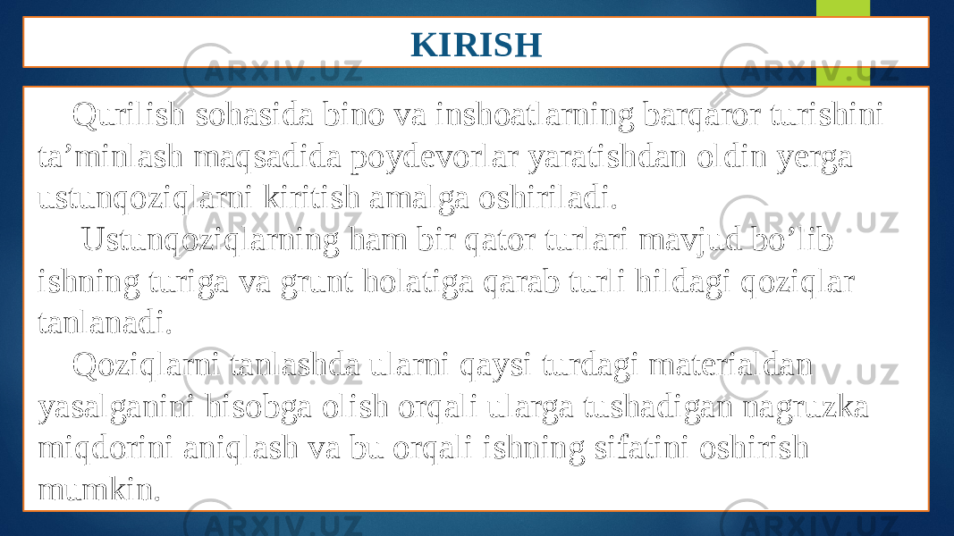 KIRISH Qurilish sohasida bino va inshoatlarning barqaror turishini ta’minlash maqsadida poydevorlar yaratishdan oldin yerga ustunqoziqlarni kiritish amalga oshiriladi. Ustunqoziqlarning ham bir qator turlari mavjud bo’lib ishning turiga va grunt holatiga qarab turli hildagi qoziqlar tanlanadi. Qoziqlarni tanlashda ularni qaysi turdagi materialdan yasalganini hisobga olish orqali ularga tushadigan nagruzka miqdorini aniqlash va bu orqali ishning sifatini oshirish mumkin. 