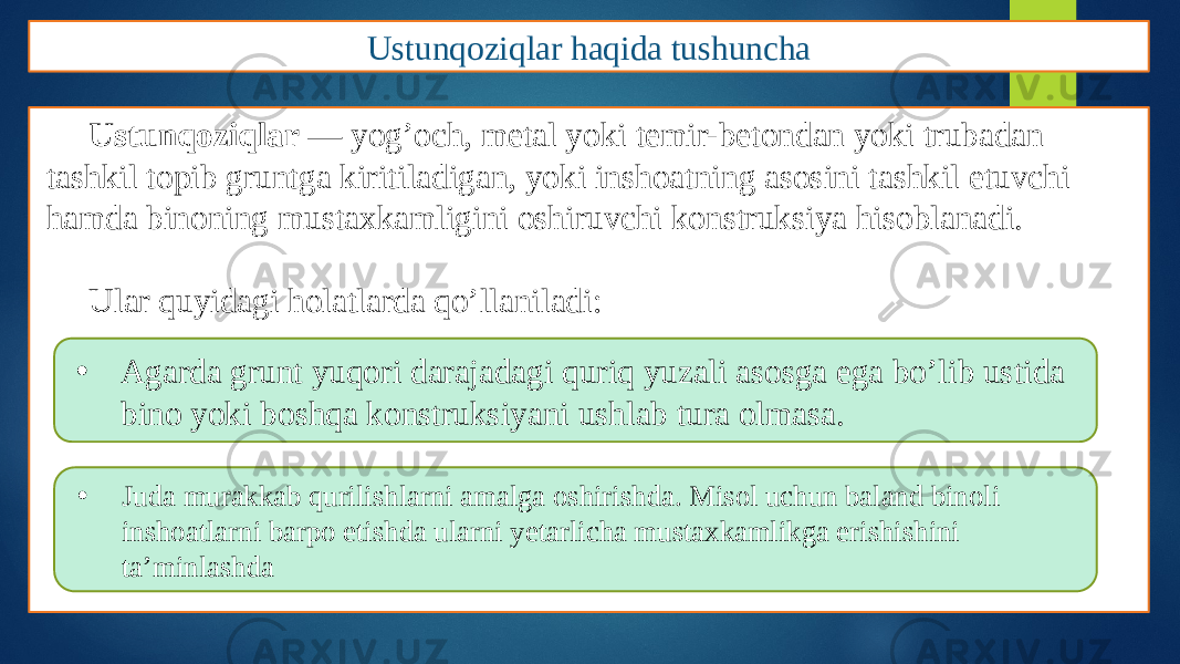 Ustunqoziqlar haqida tushuncha Ustunqoziqlar — yog’och, metal yoki temir-betondan yoki trubadan tashkil topib gruntga kiritiladigan, yoki inshoatning asosini tashkil etuvchi hamda binoning mustaxkamligini oshiruvchi konstruksiya hisoblanadi. Ular quyidagi holatlarda qo’llaniladi: • Agarda grunt yuqori darajadagi quriq yuzali asosga ega bo’lib ustida bino yoki boshqa konstruksiyani ushlab tura olmasa. • Juda murakkab qurilishlarni amalga oshirishda. Misol uchun baland binoli inshoatlarni barpo etishda ularni yetarlicha mustaxkamlikga erishishini ta’minlashda 