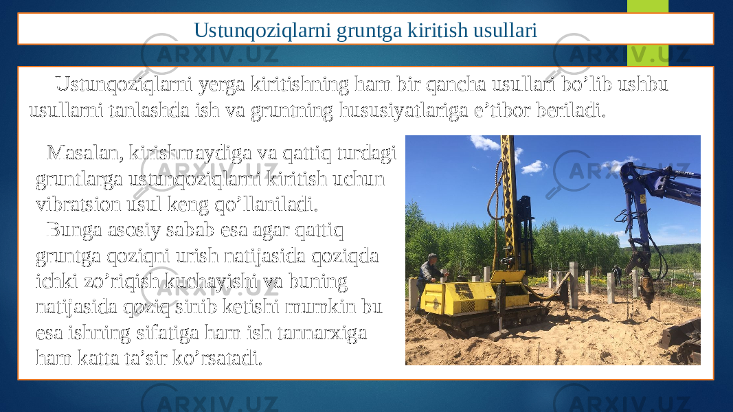 Ustunqoziqlarni gruntga kiritish usullari Ustunqoziqlarni yerga kiritishning ham bir qancha usullari bo’lib ushbu usullarni tanlashda ish va gruntning hususiyatlariga e’tibor beriladi. Masalan, kirishmaydiga va qattiq turdagi gruntlarga ustunqoziqlarni kiritish uchun vibratsion usul keng qo’llaniladi. Bunga asosiy sabab esa agar qattiq gruntga qoziqni urish natijasida qoziqda ichki zo’riqish kuchayishi va buning natijasida qoziq sinib ketishi mumkin bu esa ishning sifatiga ham ish tannarxiga ham katta ta’sir ko’rsatadi. 