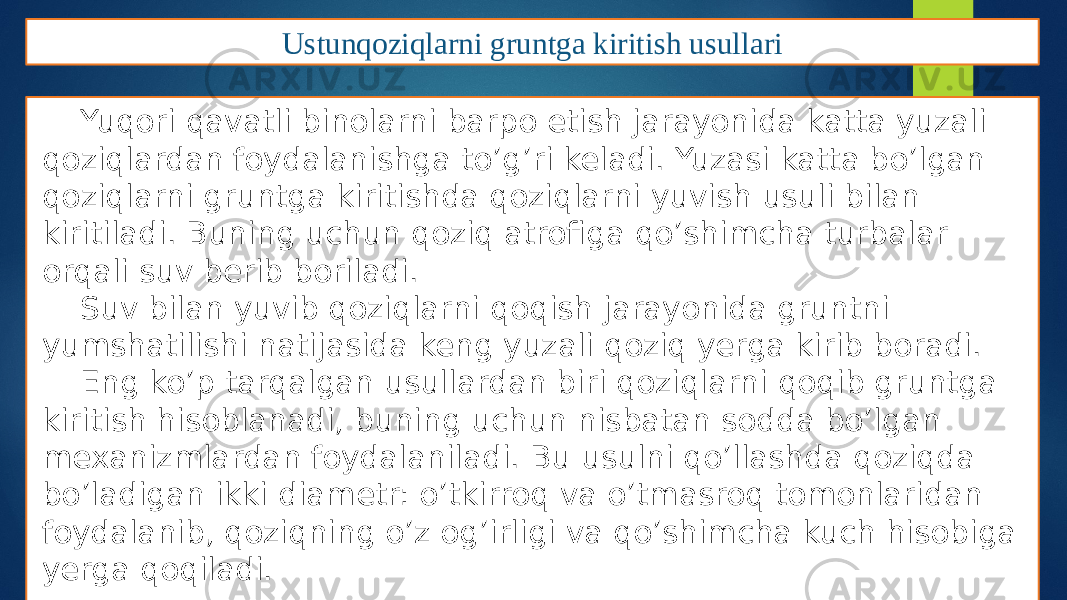 Ustunqoziqlarni gruntga kiritish usullari Yuqori qavatli binolarni barpo etish jarayonida katta yuzali qoziqlardan foydalanishga to’g’ri keladi. Yuzasi katta bo’lgan qoziqlarni gruntga kiritishda qoziqlarni yuvish usuli bilan kiritiladi. Buning uchun qoziq atrofiga qo’shimcha turbalar orqali suv berib boriladi. Suv bilan yuvib qoziqlarni qoqish jarayonida gruntni yumshatilishi natijasida keng yuzali qoziq yerga kirib boradi. Eng ko’p tarqalgan usullardan biri qoziqlarni qoqib gruntga kiritish hisoblanadi, buning uchun nisbatan sodda bo’lgan mexanizmlardan foydalaniladi. Bu usulni qo’llashda qoziqda bo’ladigan ikki diametr: o’tkirroq va o’tmasroq tomonlaridan foydalanib, qoziqning o’z og’irligi va qo’shimcha kuch hisobiga yerga qoqiladi. 