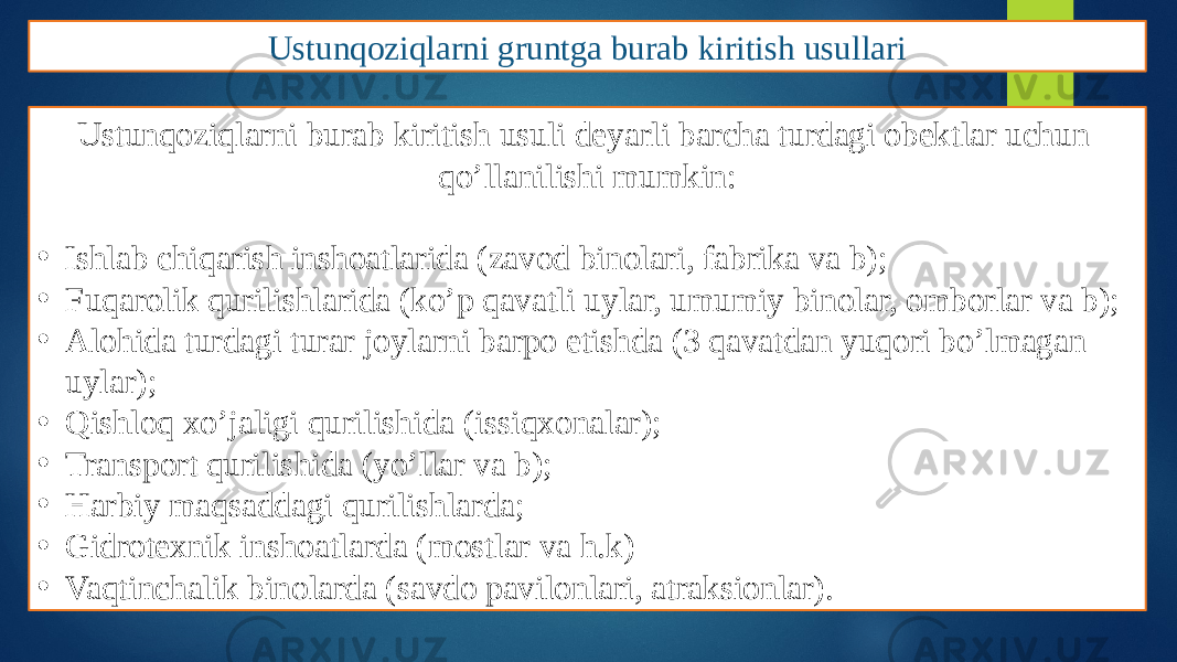 Ustunqoziqlarni gruntga burab kiritish usullari Ustunqoziqlarni burab kiritish usuli deyarli barcha turdagi obektlar uchun qo’llanilishi mumkin: • Ishlab chiqarish inshoatlarida (zavod binolari, fabrika va b); • Fuqarolik qurilishlarida (ko’p qavatli uylar, umumiy binolar, omborlar va b); • Alohida turdagi turar joylarni barpo etishda (3 qavatdan yuqori bo’lmagan uylar); • Qishloq xo’jaligi qurilishida (issiqxonalar); • Transport qurilishida (yo’llar va b); • Harbiy maqsaddagi qurilishlarda; • Gidrotexnik inshoatlarda (mostlar va h.k) • Vaqtinchalik binolarda (savdo pavilonlari, atraksionlar). 