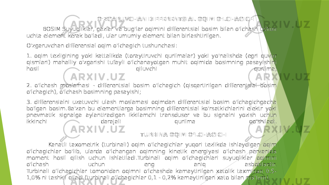  O&#39;ZGARUVCHAN DIFFERENTSIAL OQIM O&#39;LCHAGICH BOSIM Suyuqliklar, gazlar va bug&#39;lar oqimini differentsial bosim bilan o&#39;lchash uchun uchta element kerak bo&#39;ladi, ular umumiy element bilan birlashtirilgan. O&#39;zgaruvchan differensial oqim o&#39;lchagich tushunchasi: 1. oqim tezligining yoki kattalikda (toraytiruvchi qurilmalar) yoki yo&#39;nalishda (egri quvur qismlari) mahalliy o&#39;zgarishi tufayli o&#39;lchanayotgan muhit oqimida bosimning pasayishini hosil qiluvchi qurilma; 2. o&#39;lchash moslamasi - differentsial bosim o&#39;lchagich (qisqartirilgan differentsial bosim o&#39;lchagich), o&#39;lchash bosimning pasayishi; 3. differensialni uzatuvchi ulash moslamasi oqimdan differentsial bosim o&#39;lchagichgacha bo&#39;lgan bosim.Ba&#39;zan bu elementlarga bosimning differentsial ko&#39;rsatkichlarini elektr yoki pnevmatik signalga aylantiradigan ikkilamchi transduser va bu signalni yozish uchun ikkinchi darajali qurilma qo&#39;shiladi. TURBINA OQIM OʻLCHAGICH Kanatli taxometrik (turbinali) oqim o&#39;lchagichlar yuqori tezlikda ishlaydigan oqim o&#39;lchagichlar bo&#39;lib, ularda o&#39;lchangan oqimning kinetik energiyasi o&#39;lchash pervanida moment hosil qilish uchun ishlatiladi.Turbinali oqim o&#39;lchagichlari suyuqliklar oqimini o&#39;lchash uchun eng aniq asboblardir. Turbinali oʻlchagichlar tomonidan oqimni o&#39;lchashda kamaytirilgan xatolik taxminan 0,5- 1,0% ni tashkil qiladi (turbinali oʻlchagichlar 0,1 - 0,2% kamaytirilgan xato bilan ma&#39;lum). 