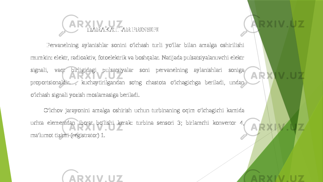  HARAKATLAR PRINSIPI Pervanelning aylanishlar sonini o&#39;lchash turli yo&#39;llar bilan amalga oshirilishi mumkin: elektr, radioaktiv, fotoelektrik va boshqalar. Natijada pulsatsiyalanuvchi elektr signali, vaqt birligidagi pulsatsiyalar soni pervanelning aylanishlari soniga proportsionaldir. , kuchaytirilgandan so&#39;ng chastota o&#39;lchagichga beriladi, undan o&#39;lchash signali yozish moslamasiga beriladi. O&#39;lchov jarayonini amalga oshirish uchun turbinaning oqim o&#39;lchagichi kamida uchta elementdan iborat bo&#39;lishi kerak: turbina sensori 3; birlamchi konvertor 4, ma&#39;lumot tizimi (registrator) 1. 