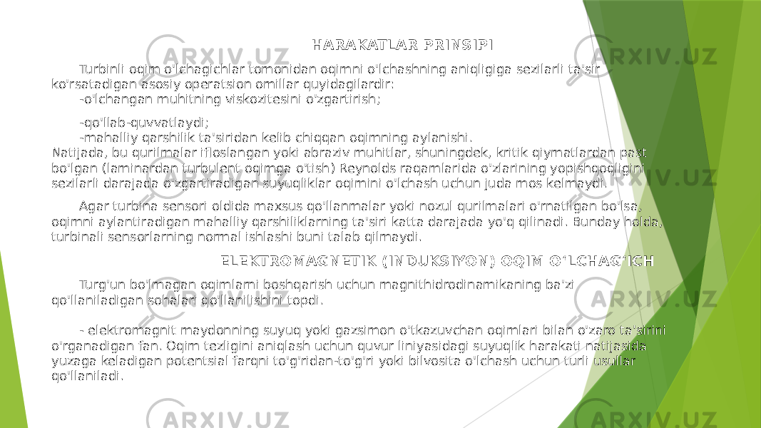  HARAKATLAR PRINSIPI Turbinli oqim o&#39;lchagichlar tomonidan oqimni o&#39;lchashning aniqligiga sezilarli ta&#39;sir ko&#39;rsatadigan asosiy operatsion omillar quyidagilardir: -o&#39;lchangan muhitning viskozitesini o&#39;zgartirish; -qo&#39;llab-quvvatlaydi; -mahalliy qarshilik ta&#39;siridan kelib chiqqan oqimning aylanishi. Natijada, bu qurilmalar ifloslangan yoki abraziv muhitlar, shuningdek, kritik qiymatlardan past bo&#39;lgan (laminardan turbulent oqimga o&#39;tish) Reynolds raqamlarida o&#39;zlarining yopishqoqligini sezilarli darajada o&#39;zgartiradigan suyuqliklar oqimini o&#39;lchash uchun juda mos kelmaydi. Agar turbina sensori oldida maxsus qo&#39;llanmalar yoki nozul qurilmalari o&#39;rnatilgan bo&#39;lsa, oqimni aylantiradigan mahalliy qarshiliklarning ta&#39;siri katta darajada yo&#39;q qilinadi. Bunday holda, turbinali sensorlarning normal ishlashi buni talab qilmaydi. ELEKTROMAGNETIK (INDUKSIYON) OQIM OʻLCHAGʻICH Turg&#39;un bo&#39;lmagan oqimlarni boshqarish uchun magnithidrodinamikaning ba&#39;zi qo&#39;llaniladigan sohalari qo&#39;llanilishini topdi. - elektromagnit maydonning suyuq yoki gazsimon o&#39;tkazuvchan oqimlari bilan o&#39;zaro ta&#39;sirini o&#39;rganadigan fan. Oqim tezligini aniqlash uchun quvur liniyasidagi suyuqlik harakati natijasida yuzaga keladigan potentsial farqni to&#39;g&#39;ridan-to&#39;g&#39;ri yoki bilvosita o&#39;lchash uchun turli usullar qo&#39;llaniladi. 