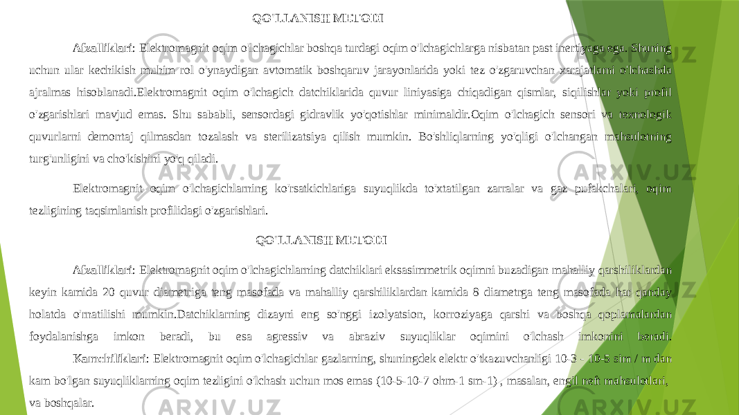  QO&#39;LLANISH METODI Afzalliklari : Elektromagnit oqim o&#39;lchagichlar boshqa turdagi oqim o&#39;lchagichlarga nisbatan past inertiyaga ega. Shuning uchun ular kechikish muhim rol o&#39;ynaydigan avtomatik boshqaruv jarayonlarida yoki tez o&#39;zgaruvchan xarajatlarni o&#39;lchashda ajralmas hisoblanadi.Elektromagnit oqim o&#39;lchagich datchiklarida quvur liniyasiga chiqadigan qismlar, siqilishlar yoki profil o&#39;zgarishlari mavjud emas. Shu sababli, sensordagi gidravlik yo&#39;qotishlar minimaldir.Oqim o&#39;lchagich sensori va texnologik quvurlarni demontaj qilmasdan tozalash va sterilizatsiya qilish mumkin. Bo&#39;shliqlarning yo&#39;qligi o&#39;lchangan mahsulotning turg&#39;unligini va cho&#39;kishini yo&#39;q qiladi. Elektromagnit oqim o&#39;lchagichlarning ko&#39;rsatkichlariga suyuqlikda to&#39;xtatilgan zarralar va gaz pufakchalari, oqim tezligining taqsimlanish profilidagi o&#39;zgarishlari. QO&#39;LLANISH METODI Afzalliklari : Elektromagnit oqim o&#39;lchagichlarning datchiklari eksasimmetrik oqimni buzadigan mahalliy qarshiliklardan keyin kamida 20 quvur diametriga teng masofada va mahalliy qarshiliklardan kamida 8 diametrga teng masofada har qanday holatda o&#39;rnatilishi mumkin.Datchiklarning dizayni eng so&#39;nggi izolyatsion, korroziyaga qarshi va boshqa qoplamalardan foydalanishga imkon beradi, bu esa agressiv va abraziv suyuqliklar oqimini o&#39;lchash imkonini beradi. Kamchiliklari : Elektromagnit oqim o&#39;lchagichlar gazlarning, shuningdek elektr o&#39;tkazuvchanligi 10-3 - 10-5 sim / m dan kam bo&#39;lgan suyuqliklarning oqim tezligini o&#39;lchash uchun mos emas (10-5-10-7 ohm-1 sm-1) , masalan, engil neft mahsulotlari,  va boshqalar. 