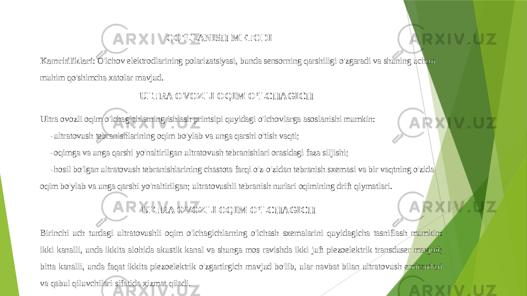  QO&#39;LLANISH METODI Kamchiliklari : O&#39;lchov elektrodlarining polarizatsiyasi, bunda sensorning qarshiligi o&#39;zgaradi va shuning uchun muhim qo&#39;shimcha xatolar mavjud. ULTRA OVOZLI OQIM OʻLCHAGICH Ultra ovozli oqim o&#39;lchagichlarning ishlash printsipi quyidagi o&#39;lchovlarga asoslanishi mumkin: -ultratovush tebranishlarining oqim bo&#39;ylab va unga qarshi o&#39;tish vaqti; -oqimga va unga qarshi yo&#39;naltirilgan ultratovush tebranishlari orasidagi faza siljishi; -hosil bo&#39;lgan ultratovush tebranishlarining chastota farqi o&#39;z-o&#39;zidan tebranish sxemasi va bir vaqtning o&#39;zida oqim bo&#39;ylab va unga qarshi yo&#39;naltirilgan; ultratovushli tebranish nurlari oqimining drift qiymatlari. ULTRA OVOZLI OQIM OʻLCHAGICH Birinchi uch turdagi ultratovushli oqim o&#39;lchagichlarning o&#39;lchash sxemalarini quyidagicha tasniflash mumkin: ikki kanalli, unda ikkita alohida akustik kanal va shunga mos ravishda ikki juft piezoelektrik transduser mavjud; bitta kanalli, unda faqat ikkita piezoelektrik o&#39;zgartirgich mavjud bo&#39;lib, ular navbat bilan ultratovush emitentlari va qabul qiluvchilari sifatida xizmat qiladi. 